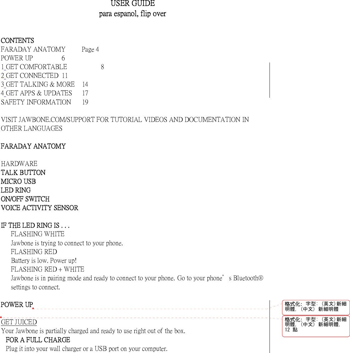    USER GUIDE para espanol, flip over    CONTENTS FARADAY ANATOMY  Page 4 POWER UP    6 1 GET COMFORTABLE          8 2 GET CONNECTED  11 3 GET TALKING &amp; MORE  14 4 GET APPS &amp; UPDATES  17 SAFETY INFORMATION  19  VISIT JAWBONE.COM/SUPPORT FOR TUTORIAL VIDEOS AND DOCUMENTATION IN OTHER LANGUAGES  FARADAY ANATOMY    HARDWARE   TALK BUTTON   MICRO USB   LED RING   ON/OFF SWITCH   VOICE ACTIVITY SENSOR    IF THE LED RING IS . . .   FLASHING WHITE   Jawbone is trying to connect to your phone.   FLASHING RED   Battery is low. Power up!   FLASHING RED + WHITE   Jawbone is in pairing mode and ready to connect to your phone. Go to your phone＇s Bluetooth&reg; settings to connect.  POWER UP  GET JUICED Your Jawbone is partially charged and ready to use right out of the box. FOR A FULL CHARGE Plug it into your wall charger or a USB port on your computer. 格式化: 字型: (英文)新細明體, (中文) 新細明體格式化: 字型: (英文)新細明體, (中文) 新細明體,12 點