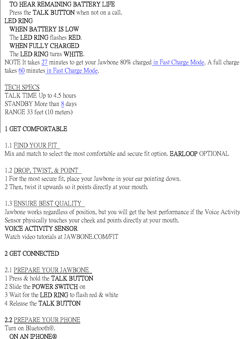   TO HEAR REMAINING BATTERY LIFE Press the TALK BUTTON when not on a call. LED RING WHEN BATTERY IS LOW The LED RING flashes RED. WHEN FULLY CHARGED The LED RING turns WHITE. NOTE It takes 27 minutes to get your Jawbone 80% charged in Fast Charge Mode. A full charge takes 60 minutes in Fast Charge Mode.  TECH SPECS TALK TIME Up to 4.5 hours STANDBY More than 8 days RANGE 33 feet (10 meters)  1 GET COMFORTABLE    1.1 FIND YOUR FIT   Mix and match to select the most comfortable and secure fit option. EARLOOP OPTIONAL  1.2 DROP, TWIST, &amp; POINT   1 For the most secure fit, place your Jawbone in your ear pointing down.   2 Then, twist it upwards so it points directly at your mouth.    1.3 ENSURE BEST QUALITY   Jawbone works regardless of position, but you will get the best performance if the Voice Activity Sensor physically touches your cheek and points directly at your mouth.   VOICE ACTIVITY SENSOR   Watch video tutorials at JAWBONE.COM/FIT  2 GET CONNECTED    2.1 PREPARE YOUR JAWBONE   1 Press &amp; hold the TALK BUTTON   2 Slide the POWER SWITCH on   3 Wait for the LED RING to flash red &amp; white   4 Release the TALK BUTTON    2.2 PREPARE YOUR PHONE Turn on Bluetooth&reg;. ON AN IPHONE&reg; 