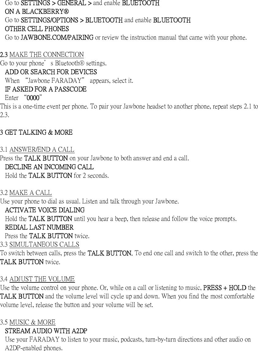   Go to SETTINGS > GENERAL > and enable BLUETOOTH ON A BLACKBERRY&reg; Go to SETTINGS/OPTIONS > BLUETOOTH and enable BLUETOOTH OTHER CELL PHONES Go to JAWBONE.COM/PAIRING or review the instruction manual that came with your phone.    2.3 MAKE THE CONNECTION Go to your phone＇s Bluetooth&reg; settings. ADD OR SEARCH FOR DEVICES When &ldquo;Jawbone FARADAY＂ appears, select it. IF ASKED FOR A PASSCODE Enter &ldquo;0000＂ This is a one-time event per phone. To pair your Jawbone headset to another phone, repeat steps 2.1 to 2.3.  3 GET TALKING &amp; MORE  3.1 ANSWER/END A CALL Press the TALK BUTTON on your Jawbone to both answer and end a call. DECLINE AN INCOMING CALL Hold the TALK BUTTON for 2 seconds.  3.2 MAKE A CALL Use your phone to dial as usual. Listen and talk through your Jawbone. ACTIVATE VOICE DIALING Hold the TALK BUTTON until you hear a beep, then release and follow the voice prompts. REDIAL LAST NUMBER Press the TALK BUTTON twice. 3.3 SIMULTANEOUS CALLS To switch between calls, press the TALK BUTTON. To end one call and switch to the other, press the TALK BUTTON twice.  3.4 ADJUST THE VOLUME Use the volume control on your phone. Or, while on a call or listening to music, PRESS + HOLD the TALK BUTTON and the volume level will cycle up and down. When you find the most comfortable volume level, release the button and your volume will be set.  3.5 MUSIC &amp; MORE STREAM AUDIO WITH A2DP   Use your FARADAY to listen to your music, podcasts, turn-by-turn directions and other audio on A2DP-enabled phones.   