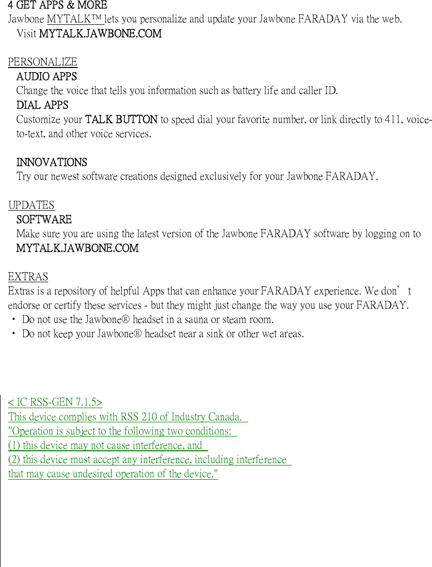    4 GET APPS &amp; MORE Jawbone MYTALK lets you personalize and update your Jawbone FARADAY via the web. Visit MYTALK.JAWBONE.COM  PERSONALIZE AUDIO APPS Change the voice that tells you information such as battery life and caller ID. DIAL APPS Customize your TALK BUTTON to speed dial your favorite number, or link directly to 411, voice-to-text, and other voice services.    INNOVATIONS Try our newest software creations designed exclusively for your Jawbone FARADAY.  UPDATES SOFTWARE Make sure you are using the latest version of the Jawbone FARADAY software by logging on to MYTALK.JAWBONE.COM  EXTRAS Extras is a repository of helpful Apps that can enhance your FARADAY experience. We don＇t endorse or certify these services - but they might just change the way you use your FARADAY. ‧ Do not use the Jawbone&reg; headset in a sauna or steam room. ‧ Do not keep your Jawbone&reg; headset near a sink or other wet areas.      < IC RSS-GEN 7.1.5> This device complies with RSS 210 of Industry Canada.   "Operation is subject to the following two conditions:   (1) this device may not cause interference, and   (2) this device must accept any interference, including interference   that may cause undesired operation of the device."         