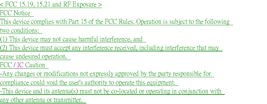   < FCC 15.19, 15.21 and RF Exposure > FCC Notice   This device complies with Part 15 of the FCC Rules. Operation is subject to the following   two conditions:   (1) This device may not cause harmful interference, and   (2) This device must accept any interference received, including interference that may   cause undesired operation.   FCC / IC Caution   -Any changes or modifications not expressly approved by the party responsible for   compliance could void the user's authority to operate this equipment.   -This device and its antenna(s) must not be co-located or operating in conjunction with   any other antenna or transmitter.    