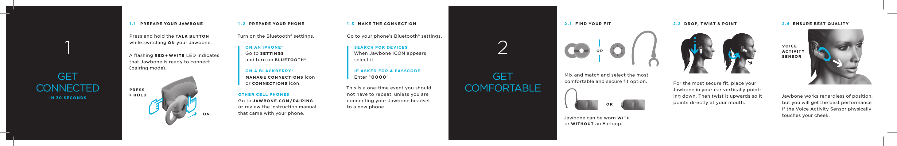 1GETCONNECTEDIN 30 SECONDS1.1 PREPARE YOUR JAWBONEPress and hold the TALK BUTTONwhile switching ON your Jawbone.A flashing R E D + W HIT E LED indicates that Jawbone is ready to connect(pairing mode). PRESS+ HOLDON1.2 PREPARE YOUR PHONETurn on the Bluetooth&reg; settings. ON AN IPHONE&reg;Go to SETTINGSand turn on BLUETOOTH&reg;.ON A BLACKBERRY&reg;mANAGE CONNECTIONS iconor CONNECTIONS icon.OTHER CELL PHONESGo to JAWBONE.COm/PAIRINGor review the instruction manualthat came with your phone.1.3 mAKE THE CONNECTIONGo to your phone&rsquo;s Bluetooth&reg; settings. SEARCH fOR DEvICESWhen Jawbone ICON appears, select it. If ASKED fOR A PASSCODEEnter &ldquo;0000&rdquo; This is a one-time event you should not have to repeat, unless you are connecting your Jawbone headsetto a new phone.2GETCOMFORTABLE2.1 fIND YOUR fITMix and match and select the most comfortable and secure fit option.Jawbone can be worn WITHor WITHOUT an Earloop.2.2 DROP, TWIST &amp; POINTFor the most secure fit, place your Jawbone in your ear vertically point-ing down. Then twist it upwards so it points directly at your mouth.2.4 ENSURE BEST QUALITYJawbone works regardless of position, but you will get the best performance if the Voice Activity Sensor physically touches your cheek.vOICEACTIvITYSENSOR