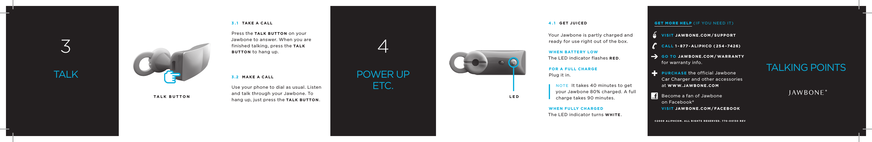 LEDGET MORE HELP (IF YOU NEED IT)vISIT JAWBONE.COm/SUPPORTCALL 1 - 877 - ALIPHCO ( 254 -7426)GO TO JAWBONE.COm/ WARRANTYfor warranty info.PURCHASE the official JawboneCar Charger and other accessoriesat WWW.JAWBONE.COmBecome a fan of Jawboneon Facebook&reg;vISIT JAWBONE.COm/fACEBOOK33.1 TAKE A CALLPress the TALK BUTTON on your Jawbone to answer. When you are finished talking, press the TAL K BUTTON to hang up.3.2 mAKE A CALLUse your phone to dial as usual. Listen and talk through your Jawbone. To hang up, just press the TALK BUTTON.4POWER UPETC.TALK4.1 GET JUICEDYour Jawbone is partly charged and ready for use right out of the box.WHEN BATTERY LOWThe LED indicator flashes RED.fOR A fULL CHARGEPlug it in.NOTE  It takes 40 minutes to get your Jawbone 80% charged. A full charge takes 90 minutes.WHEN fULLY CHARGEDThe LED indicator turns WHITE.&copy;2009 ALIPHCOm. ALL RIGHTS RESERvED. 770-00150 REv BTALKING POINTSTALK BUTTON