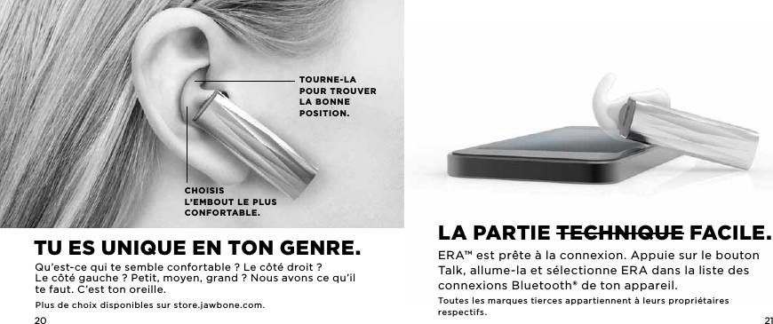 20 21CHOISIS   L&rsquo;EMBOUT LE PLUS  CONFORTABLE.TOURNE-LA POUR TROUVER LA BONNE  POSITION.La parTiE TEchniQuE faciLE.ERA&trade; est pr&ecirc;te &agrave; la connexion. Appuie sur le bouton Talk, allume-la et s&eacute;lectionne ERA dans la liste des connexions Bluetooth&reg; de ton appareil.Toutes les marques tierces appartiennent &agrave; leurs propri&eacute;taires respectifs.Tu ES uniQuE En Ton gEnrE.Qu&rsquo;est-ce qui te semble confortable? Le c&ocirc;t&eacute; droit?  Le c&ocirc;t&eacute; gauche ? Petit, moyen, grand? Nous avons ce qu&rsquo;il te faut. C&rsquo;est ton oreille.Plus de choix disponibles sur store.jawbone.com.
