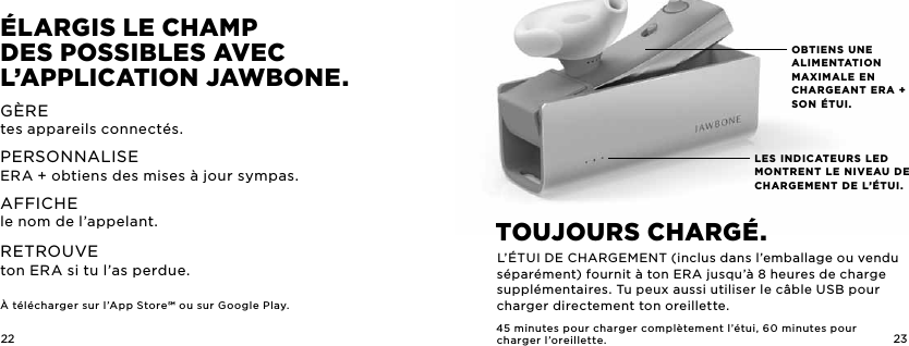 22 23LES INDICATEURS LED MONTRENT LE NIVEAU DE CHARGEMENT DE L&rsquo;&Eacute;TUI.OBTIENS UNE ALIMENTATION MAXIMALE EN CHARGEANT ERA + SON &Eacute;TUI.&Eacute;LargiS LE chaMp  dES poSSibLES avEc L&rsquo;appLicaTion JawbonE.G&Egrave;REtes appareils connect&eacute;s.PERSONNALISEERA + obtiens des mises &agrave; jour sympas.AFFICHEle nom de l&rsquo;appelant. RETROUVE ton ERA si tu l&rsquo;as perdue. &Agrave; t&eacute;l&eacute;charger sur l&rsquo;App Store ou sur Google Play. TouJourS charg&Eacute;. L&rsquo;&Eacute;TUI DE CHARGEMENT (inclus dans l&rsquo;emballage ou vendu s&eacute;par&eacute;ment) fournit &agrave; ton ERA jusqu&rsquo;&agrave; 8heures de charge suppl&eacute;mentaires. Tu peux aussi utiliser le c&acirc;ble USB pour charger directement ton oreillette.45minutes pour charger compl&egrave;tement l&rsquo;&eacute;tui, 60minutes pourcharger l&rsquo;oreillette.