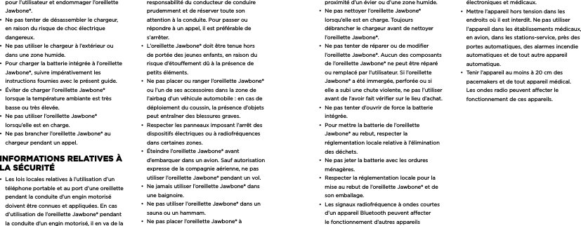 pour l&rsquo;utilisateur et endommager l&rsquo;oreillette Jawbone&reg;. &bull;  Ne pas tenter de d&eacute;sassembler le chargeur, en raison du risque de choc &eacute;lectrique dangereux. &bull;  Ne pas utiliser le chargeur &agrave; l&rsquo;ext&eacute;rieur ou dans une zone humide. &bull;  Pour charger la batterie int&eacute;gr&eacute;e &agrave; l&rsquo;oreillette Jawbone&reg;, suivre imp&eacute;rativement les instructions fournies avec le pr&eacute;sent guide.&bull;  &Eacute;viter de charger l&rsquo;oreillette Jawbone&reg; lorsque la temp&eacute;rature ambiante est tr&egrave;s basse ou tr&egrave;s &eacute;lev&eacute;e. &bull;  Ne pas utiliser l&rsquo;oreillette Jawbone&reg; lorsqu&rsquo;elle est en charge. &bull;  Ne pas brancher l&rsquo;oreillette Jawbone&reg; au chargeur pendant un appel.  inforMaTionS rELaTivES &agrave; La S&Eacute;curiT&Eacute; &bull;  Les lois locales relatives &agrave; l&rsquo;utilisation d&rsquo;un t&eacute;l&eacute;phone portable et au port d&rsquo;une oreillette pendant la conduite d&rsquo;un engin motoris&eacute; doivent &ecirc;tre connues et appliqu&eacute;es. En cas  d&rsquo;utilisation de l&rsquo;oreillette Jawbone&reg; pendant la conduite d&rsquo;un engin motoris&eacute;, il en va de la  responsabilit&eacute; du conducteur de conduire prudemment et de r&eacute;server toute son  attention &agrave; la conduite. Pour passer ou  r&eacute;pondre &agrave; un appel, il est pr&eacute;f&eacute;rable de s&rsquo;arr&ecirc;ter. &bull;  L&rsquo;oreillette Jawbone&reg; doit &ecirc;tre tenue hors de port&eacute;e des jeunes enfants, en raison du risque d&rsquo;&eacute;touement d&ucirc; &agrave; la pr&eacute;sence de petits &eacute;l&eacute;ments.&bull;  Ne pas placer ou ranger l&rsquo;oreillette Jawbone&reg; ou l&rsquo;un de ses accessoires dans la zone de l&rsquo;airbag d&rsquo;un v&eacute;hicule automobile : en cas de d&eacute;ploiement du coussin, la pr&eacute;sence d&rsquo;objets peut entra&icirc;ner des blessures graves.&bull;  Respecter les panneaux imposant l&rsquo;arr&ecirc;t des dispositifs &eacute;lectriques ou &agrave; radiofr&eacute;quences dans certaines zones.&bull;  &Eacute;teindre l&rsquo;oreillette Jawbone&reg; avant d&rsquo;embarquer dans un avion. Sauf autorisation expresse de la compagnie a&eacute;rienne, ne pas utiliser l&rsquo;oreillette Jawbone&reg; pendant un vol.&bull;  Ne jamais utiliser l&rsquo;oreillette Jawbone&reg; dans une baignoire.&bull;  Ne pas utiliser l&rsquo;oreillette Jawbone&reg; dans un sauna ou un hammam.&bull;  Ne pas placer l&rsquo;oreillette Jawbone&reg; &agrave; proximit&eacute; d&rsquo;un &eacute;vier ou d&rsquo;une zone humide.&bull;  Ne pas nettoyer l&rsquo;oreillette Jawbone&reg; lorsqu&rsquo;elle est en charge. Toujours d&eacute;brancher le chargeur avant de nettoyer l&rsquo;oreillette Jawbone&reg;.&bull;  Ne pas tenter de r&eacute;parer ou de modier l&rsquo;oreillette Jawbone&reg;. Aucun des composants de l&rsquo;oreillette Jawbone&reg; ne peut &ecirc;tre r&eacute;par&eacute; ou remplac&eacute; par l&rsquo;utilisateur. Si l&rsquo;oreillette Jawbone&reg; a &eacute;t&eacute; immerg&eacute;e, perfor&eacute;e ou si elle a subi une chute violente, ne pas l&rsquo;utiliser avant de l&rsquo;avoir fait v&eacute;riﬁer sur le lieu d&rsquo;achat.&bull;  Ne pas tenter d&rsquo;ouvrir de force la batterie int&eacute;gr&eacute;e.&bull;  Pour mettre la batterie de l&rsquo;oreillette Jawbone&reg; au rebut, respecter la r&eacute;glementation locale relative &agrave; l&rsquo;&eacute;limination des d&eacute;chets.&bull;  Ne pas jeter la batterie avec les ordures m&eacute;nag&egrave;res.&bull;  Respecter la r&eacute;glementation locale pour la mise au rebut de l&rsquo;oreillette Jawbone&reg; et de son emballage.&bull;  Les signaux radiofr&eacute;quence &agrave; ondes courtes d&rsquo;un appareil Bluetooth peuvent aecter le fonctionnement d&rsquo;autres appareils &eacute;lectroniques et m&eacute;dicaux.&bull;  Mettre l&rsquo;appareil hors tension dans les endroits o&ugrave; il est interdit. Ne pas utiliser l&rsquo;appareil dans les &eacute;tablissements m&eacute;dicaux, en avion, dans les stations-service, pr&egrave;s des portes automatiques, des alarmes incendie automatiques et de tout autre appareil automatique.&bull;  Tenir l&rsquo;appareil au moins &agrave; 20 cm des pacemakers et de tout appareil m&eacute;dical. Les ondes radio peuvent aecter le fonctionnement de ces appareils.