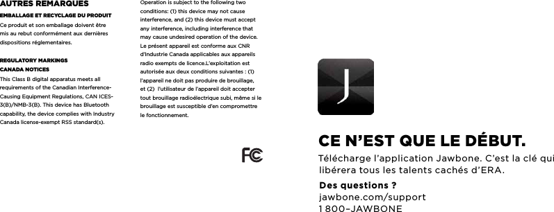 auTrES rEMarQuESEMbaLLagE ET rEcycLagE du produiTCe produit et son emballage doivent &ecirc;tre mis au rebut conform&eacute;ment aux derni&egrave;res dispositions r&eacute;glementaires.rEguLaTory MarKingScanada noTicES This Class B digital apparatus meets all requirements of the Canadian Interference-Causing Equipment Regulations, CAN ICES-3(B)/NMB-3(B). This device has Bluetooth capability, the device complies with Industry Canada license-exempt RSS standard(s). Operation is subject to the following two conditions: (1) this device may not cause interference, and (2) this device must accept any interference, including interference that may cause undesired operation of the device.Le pr&eacute;sent appareil est conforme aux CNR d&rsquo;Industrie Canada applicables aux appareils radio exempts de licence.L&rsquo;exploitation est autoris&eacute;e aux deux conditions suivantes : (1) l&rsquo;appareil ne doit pas produire de brouillage, et (2)  l&rsquo;utilisateur de l&rsquo;appareil doit accepter tout brouillage radio&eacute;lectrique subi, m&ecirc;me si le brouillage est susceptible d&rsquo;en compromettre le fonctionnement. cE n&rsquo;EST QuE LE d&Eacute;buT.T&eacute;l&eacute;charge l&rsquo;application Jawbone. C&rsquo;est la cl&eacute; qui lib&eacute;rera tous les talents cach&eacute;s d&rsquo;ERA.Des questions? jawbone.com/support 1 800&ndash;JAWBONE