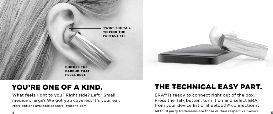 4 5CHOOSE THE EARBUD THAT FEELS BESTTWIST THE TAIL TO FIND THE PERFECT FITThE TEchnicaL EaSy parT.ERA&trade; is ready to connect right out of the box.  Press the Talk button, turn it on and select ERA from your device list of Bluetooth&reg; connections.All third party trademarks are those of their respective owners.you&rsquo;rE onE of a Kind.What feels right to you? Right side? Left? Small, medium, large? We got you covered. It&rsquo;s your ear.More options available at store.jawbone.com