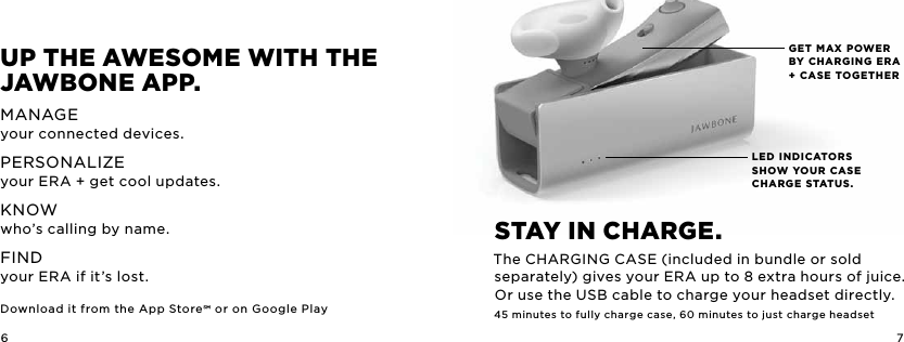 6 7LED INDICATORS SHOW YOUR CASE CHARGE STATUS.GET MAX POWER BY CHARGING ERA + CASE TOGETHERup ThE awESoME wiTh ThE JawbonE app.MANAGEyour connected devices.PERSONALIZEyour ERA + get cool updates.KNOWwho&rsquo;s calling by name. FIND your ERA if it&rsquo;s lost. Download it from the App Store or on Google PlaySTay in chargE. The CHARGING CASE (included in bundle or sold separately) gives your ERA up to 8 extra hours of juice. Or use the USB cable to charge your headset directly.45 minutes to fully charge case, 60 minutes to just charge headset