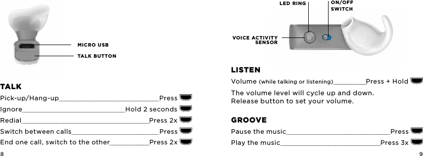 8 9MICRO USBTALK BUTTONLED RINGVOICE ACTIVITY SENSORON/OFF   SWITCHTaLKPick-up/Hang-up_______________________________Press Ignore________________________________ Hold 2 seconds   Redial________________________________________Press 2x Switch between calls___________________________Press End one call, switch to the other_____________Press 2x LiSTEnVolume (while talking or listening)____________Press + Hold The volume level will cycle up and down.  Release button to set your volume.groovEPause the music________________________________ Press Play the music_______________________________Press 3x 
