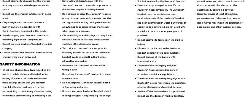 &bull;  Do not attempt to disassemble the charger as it may expose you to dangerous electric shock. &bull;  Do not use the charger outdoors or in damp areas. &bull;  Only charge your Jawbone&reg; headset&rsquo;s built-in battery in accordance with the  instructions described in this guide. &bull;  Avoid charging your Jawbone&reg; headset in extremely high or low  temperatures. &bull;  Do not use your Jawbone&reg; headset while it is charging. &bull;  Do not connect the Jawbone&reg; headset to the charger while on an active call.  SafETy inforMaTion &bull;  Check and observe local laws regarding the use of a mobile phone and headset while driving. If you use the Jawbone&reg; headset while driving, ensure that you maintain your full attention and focus; it is your responsibility to drive safely. Consider pulling o the road before making or answering a call. &bull;  Never allow children to play with the Jawbone&reg; headset; the small components of the headset may be a choking hazard.&bull;  Do not leave or store the Jawbone&reg; headset or any of its accessories in the area over the air bag or in the air bag deployment area of an automobile as serious injury may result when an air bag deploys.&bull;  Observe all signs and displays that require an electrical device or RF radio product to be switched o in designated areas.&bull;  Turn o your Jawbone&reg; headset prior to boarding aircraft. Do not use the Jawbone&reg; headset inside an aircraft in ﬂight unless allowed by your airline.&bull;  Never use the Jawbone&reg; headset while taking a bath.&bull;  Do not use the Jawbone&reg; headset in a sauna or steam room.&bull;  Do not keep your Jawbone&reg; headset near a sink or other wet areas.&bull;  Do not clean your Jawbone&reg; headset while it is being charged. Always unplug the charger ﬁrst before cleaning the Jawbone&reg; headset.&bull;  Do not attempt to repair or modify the Jawbone&reg; headset yourself. The Jawbone&reg; headset does not contain any user-serviceable parts. If the Jawbone&reg; headset has been submerged in water, punctured, or subjected to a severe fall, do not use it until you take it back to your original place of purchase.&bull;  Do not attempt to force open the built-in battery.&bull;  Dispose of the battery in the Jawbone&reg; headset according to local regulations.&bull;  Do not dispose of the battery with household waste.&bull;  Disposal of the packaging and your Jawbone&reg; headset should be done in accordance with local regulations.&bull;  The short wave radio frequency signals of a Bluetooth&reg; device may impair the operation of other electronic and medical devices.&bull;  Switch o the device where it is prohibited. Do not use the device in medical facilities, aircraft, refueling points, close to automatic doors, automatic ﬁre alarms or other automatically controlled devices.&bull;  Keep this device at least 20 cm from pacemakers and other medical devices. Radio waves may impair the operation of pacemakers and other medical devices.