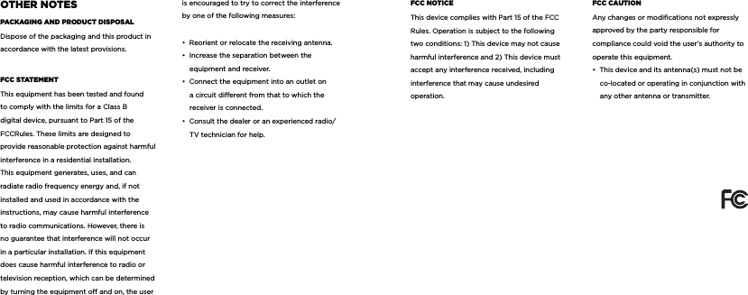 oThEr noTESpacKaging and producT diSpoSaLDispose of the packaging and this product in accordance with the latest provisions.fcc STaTEMEnTThis equipment has been tested and found to comply with the limits for a Class B digital device, pursuant to Part 15 of the FCCRules. These limits are designed to provide reasonable protection against harmful interference in a residential installation. This equipment generates, uses, and can radiate radio frequency energy and, if not installed and used in accordance with the instructions, may cause harmful interference to radio communications. However, there is no guarantee that interference will not occur in a particular installation. If this equipment does cause harmful interference to radio or television reception, which can be determined by turning the equipment o and on, the user is encouraged to try to correct the interference by one of the following measures:&bull;  Reorient or relocate the receiving antenna.&bull;  Increase the separation between the equipment and receiver.&bull;  Connect the equipment into an outlet on a circuit dierent from that to which the receiver is connected.&bull;  Consult the dealer or an experienced radio/TV technician for help.fcc noTicEThis device complies with Part 15 of the FCC Rules. Operation is subject to the following two conditions: 1) This device may not cause harmful interference and 2) This device must accept any interference received, including interference that may cause undesired operation.fcc cauTionAny changes or modiﬁcations not expressly approved by the party responsible for compliance could void the user&rsquo;s authority to operate this equipment.&bull;  This device and its antenna(s) must not be co-located or operating in conjunction with any other antenna or transmitter. 