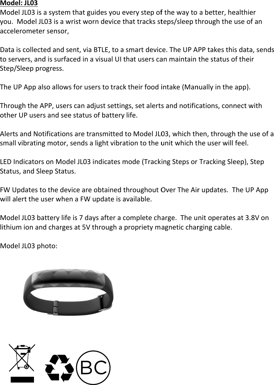 ModeModeyou.accelDatatoseStep/TheUThrouotherAlertsmallLEDIStatuFWUwillaModelithiuModeel:JL03elJL03isasModelJL03erometerseiscollectedrvers,andis/SleepprogrUPAppalsoughtheAPPrUPusersansandNotificlvibratingmndicatorsonus,andSleepUpdatestothalerttheuseelJL03battemionandcelJL03photoystemthatgisawristwensor,andsent,vissurfacedinress.allowsforu,userscanandseestatucationsaretmotor,sendsnModelJL03pStatus.hedevicearrwhenaFWerylifeis7dhargesat5Vo:guidesyoueorndevicetaBTLE,toaavisualUItserstotrackadjustsettinusofbatterytransmittedalightvibra3indicatesmeobtainedtWupdateisaaysafteracVthroughapeverystepofthattracksstsmartdevicthatuserscaktheirfoodigs,setalertslife.toModelJL0ationtotheumode(TrackthroughoutOavailable.completechproprietymfthewaytoteps/sleeptce.TheUPAanmaintainintake(Mansandnotific03,whichthunitwhichtingStepsorOverTheAirarge.Theuagneticcharabetter,hehroughtheAPPtakesthithestatusonuallyinthecations,connhen,throughheuserwillTrackingSlerupdates.Tnitoperatesrgingcable.ealthieruseofansdata,sendoftheirapp).nectwithhtheuseofafeel.eep),StepTheUPAppsat3.8Vondsa