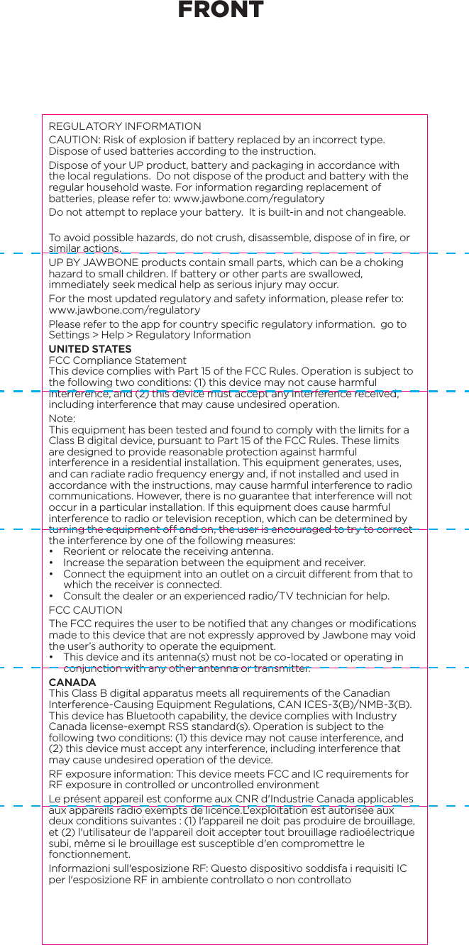REGULATORY INFORMATIONCAUTION: Risk of explosion if battery replaced by an incorrect type. Dispose of used batteries according to the instruction. Dispose of your UP product, battery and packaging in accordance with the local regulations.  Do not dispose of the product and battery with the regular household waste. For information regarding replacement of batteries, please refer to: www.jawbone.com/regulatoryDo not attempt to replace your battery.  It is built-in and not changeable. To avoid possible hazards, do not crush, disassemble, dispose of in fire, or similar actions.UP BY JAWBONE products contain small parts, which can be a choking hazard to small children. If battery or other parts are swallowed, immediately seek medical help as serious injury may occur. For the most updated regulatory and safety information, please refer to: www.jawbone.com/regulatoryPlease refer to the app for country specific regulatory information. go to Settings > Help > Regulatory InformationUNITED STATESFCC Compliance StatementThis device complies with Part 15 of the FCC Rules. Operation is subject to the following two conditions: (1) this device may not cause harmful interference, and (2) this device must accept any interference received, including interference that may cause undesired operation.Note:This equipment has been tested and found to comply with the limits for a Class B digital device, pursuant to Part 15 of the FCC Rules. These limits are designed to provide reasonable protection against harmful interference in a residential installation. This equipment generates, uses, and can radiate radio frequency energy and, if not installed and used in accordance with the instructions, may cause harmful interference to radio communications. However, there is no guarantee that interference will not occur in a particular installation. If this equipment does cause harmful interference to radio or television reception, which can be determined by turning the equipment off and on, the user is encouraged to try to correct the interference by one of the following measures:&bull;  Reorient or relocate the receiving antenna.&bull;  Increase the separation between the equipment and receiver.&bull;  Connect the equipment into an outlet on a circuit different from that to which the receiver is connected.&bull;  Consult the dealer or an experienced radio/TV technician for help.FCC CAUTIONThe FCC requires the user to be notified that any changes or modifications made to this device that are not expressly approved by Jawbone may void the user&rsquo;s authority to operate the equipment.&bull;  This device and its antenna(s) must not be co-located or operating in conjunction with any other antenna or transmitter.CANADAThis Class B digital apparatus meets all requirements of the Canadian Interference-Causing Equipment Regulations, CAN ICES-3(B)/NMB-3(B). This device has Bluetooth capability, the device complies with Industry Canada license-exempt RSS standard(s). Operation is subject to the following two conditions: (1) this device may not cause interference, and (2) this device must accept any interference, including interference that may cause undesired operation of the device.RF exposure information: This device meets FCC and IC requirements for RF exposure in controlled or uncontrolled environmentLe pr&eacute;sent appareil est conforme aux CNR d'Industrie Canada applicables aux appareils radio exempts de licence.L'exploitation est autoris&eacute;e aux deux conditions suivantes : (1) l'appareil ne doit pas produire de brouillage, et (2) l'utilisateur de l'appareil doit accepter tout brouillage radio&eacute;lectrique subi, m&ecirc;me si le brouillage est susceptible d'en compromettre le fonctionnement.Informazioni sull'esposizione RF: Questo dispositivo soddisfa i requisiti IC per l'esposizione RF in ambiente controllato o non controllatoEUROPEEU Declaration of Conformity - The telecommunications functionality of this product may be used in the EU and EFTA countries. Products bearing the CE marking comply with one or more of the following EU Directives as may be applicable: Low Voltage Directive 2006/95/EC; EMC Directive 2004/108/EC; R&amp;TTE Directive 1999/5/EC; RoHS Directive 2011/65/EU. Jawbone EU Address:11th Floor, Newcombe house, 45 Notting Hill Gate, London, W11 3LQTo obtain a copy of EU DOC, please visit www.jawbone.com/regulatory. JAPANCLASS B 警語この装置は、クラスB情報技術装置です。この装置は、家庭環境で使用することを目的としていま すが 、この 装置 がラジ オや テレビ ジョン受 信 機 に近 接して使 用 されると、受信障害を引き起こすことがあります。取扱説明書に従って正しい取り扱いをして下さい。VCCI-BTHIS IS A CLASS B PRODUCT. IN A DOMESTIC ENVIRONMENT THIS PRODUCT MAY CAUSE INTERFERENCE WHEN IT CLOSE RADIO OR TELEVISION. PLEASE USE THE EQUIPMENT IN ACCORDANCE WITH THE USER MANUAL.TAIWAN低功率電波輻射性電機管理辦法第十二條 經型式認證合格之低功率射頻電機，非經許可，公司、商號或使用者均不得擅自變更頻率、加大功率或變更原設計之特性及功能。第十四條 低功率射頻電機之使用不得影響飛航安全及干擾合法通信；經發現有干擾現象時，應立即停用，並改善至無干擾時方得繼續使用。前項合法通信，指依電信法規定作業之無線電通信。低功率射頻電機須忍受合法通信或工業、科學及醫療用電波輻射性電機設備之干擾KOREAB급 기기(가정용 방송통신기자재)이 기기는 가정용(B급) 전자파적합기기로서 주로 가정에서 사용하는 것을 목적으로 하며, 모든 지역에서 사용할 수 있습니다.TURKEYT&uuml;rkiye Cumhuriyeti: EEE Y&ouml;netmeliğine Uygundur BRAZILEste equipamento opera em car&aacute;ter secund&aacute;rio, isto &eacute;, n&atilde;o tem direito a prote&ccedil;&atilde;o contra interfer&ecirc;ncia prejudicial, mesmo de esta&ccedil;&otilde;es do mesmo tipo, e n&atilde;o pode causar interfer&ecirc;ncia a sistemas operando em car&aacute;ter prim&aacute;rio.Este equipamento atende aos limites de Taxa de Absor&ccedil;&atilde;o Espec&iacute;fica referente &agrave; exposi&ccedil;&atilde;o a campos el&eacute;tricos, magn&eacute;ticos e eletromagn&eacute;ticos de radiofreq&uuml;&ecirc;ncias adotados pela ANATEL.MEXICODeclaraci&oacute;n para M&eacute;xico. La operaci&oacute;n de este equipo est&aacute; sujeta a las siguientes dos condiciones: (1) es posible que este equipo o dispositivo no cause interferencia perjudicial y (2) este equipo o dispositivo debe aceptar cualquier interferencia, incluyendo la que pueda causar su operaci&oacute;n no deseada. If your product is provided with wireless accessories such as a keyboard or mouse and you need to identify the model of the accessory, refer to the label included on that accessory.Model: JL04IC: 7589A-JL04Model: JL06IC: 7589A-JL06FRONT