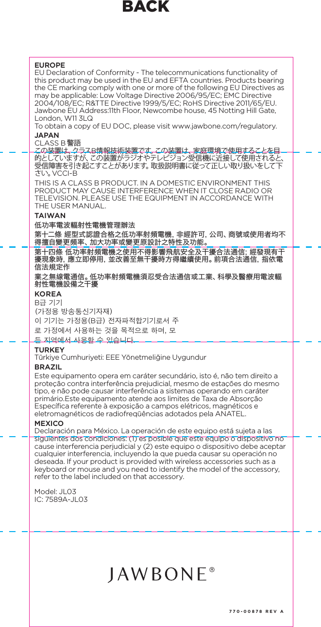 770-00878 REV AREGULATORY INFORMATIONCAUTION: Risk of explosion if battery replaced by an incorrect type. Dispose of used batteries according to the instruction. (Model JL06) Dispose of your UP product, battery and packaging in accordance with the local regulations.  Do not dispose of the product and battery with the regular household waste. For information regarding replacement of batteries, please refer to: www.jawbone.com/regulatoryDo not attempt to replace your battery.  It is built-in and not changeable. (All models except JL06) To avoid possible hazards, do not crush, disassemble, dispose of in fire, or similar actions.UP BY JAWBONE products contain small parts, which can be a choking hazard to small children. If battery or other parts are swallowed, immediately seek medical help as serious injury may occur. For the most updated regulatory and safety information, please refer to: www.jawbone.com/regulatoryPlease refer to the app for country specific regulatory information. go to Settings > Help > Regulatory InformationUNITED STATESFCC Compliance StatementThis device complies with Part 15 of the FCC Rules. Operation is subject to the following two conditions: (1) this device may not cause harmful interference, and (2) this device must accept any interference received, including interference that may cause undesired operation.Note:This equipment has been tested and found to comply with the limits for a Class B digital device, pursuant to Part 15 of the FCC Rules. These limits are designed to provide reasonable protection against harmful interference in a residential installation. This equipment generates, uses, and can radiate radio frequency energy and, if not installed and used in accordance with the instructions, may cause harmful interference to radio communications. However, there is no guarantee that interference will not occur in a particular installation. If this equipment does cause harmful interference to radio or television reception, which can be determined by turning the equipment off and on, the user is encouraged to try to correct the interference by one of the following measures:&bull;  Reorient or relocate the receiving antenna.&bull;  Increase the separation between the equipment and receiver.&bull;  Connect the equipment into an outlet on a circuit different from that to which the receiver is connected.&bull;  Consult the dealer or an experienced radio/TV technician for help.FCC CAUTIONThe FCC requires the user to be notified that any changes or modifications made to this device that are not expressly approved by Jawbone may void the user&rsquo;s authority to operate the equipment.&bull;  This device and its antenna(s) must not be co-located or operating in conjunction with any other antenna or transmitter.CANADAThis Class B digital apparatus meets all requirements of the Canadian Interference-Causing Equipment Regulations, CAN ICES-3(B)/NMB-3(B). This device has Bluetooth capability, the device complies with Industry Canada license-exempt RSS standard(s). Operation is subject to the following two conditions: (1) this device may not cause interference, and (2) this device must accept any interference, including interference that may cause undesired operation of the device.RF exposure information: This device meets FCC and IC requirements for RF exposure in controlled or uncontrolled environmentLe pr&eacute;sent appareil est conforme aux CNR d'Industrie Canada applicables aux appareils radio exempts de licence.L'exploitation est autoris&eacute;e aux deux conditions suivantes : (1) l'appareil ne doit pas produire de brouillage, et (2) l'utilisateur de l'appareil doit accepter tout brouillage radio&eacute;lectrique subi, m&ecirc;me si le brouillage est susceptible d'en compromettre le fonctionnement.Informazioni sull'esposizione RF: Questo dispositivo soddisfa i requisiti IC per l'esposizione RF in ambiente controllato o non controllatoEUROPEEU Declaration of Conformity - The telecommunications functionality of this product may be used in the EU and EFTA countries. Products bearing the CE marking comply with one or more of the following EU Directives as may be applicable: Low Voltage Directive 2006/95/EC; EMC Directive 2004/108/EC; R&amp;TTE Directive 1999/5/EC; RoHS Directive 2011/65/EU. Jawbone EU Address:11th Floor, Newcombe house, 45 Notting Hill Gate, London, W11 3LQTo obtain a copy of EU DOC, please visit www.jawbone.com/regulatory. JAPANCLASS B 警語この装置は、クラスB情報技術装置です。この装置は、家庭環境で使用することを目的としていま すが 、この 装置 がラジ オや テレビ ジョン受 信 機 に近 接して使 用 されると、受信障害を引き起こすことがあります。取扱説明書に従って正しい取り扱いをして下さい。VCCI-BTHIS IS A CLASS B PRODUCT. IN A DOMESTIC ENVIRONMENT THIS PRODUCT MAY CAUSE INTERFERENCE WHEN IT CLOSE RADIO OR TELEVISION. PLEASE USE THE EQUIPMENT IN ACCORDANCE WITH THE USER MANUAL.TAIWAN低功率電波輻射性電機管理辦法第十二條 經型式認證合格之低功率射頻電機，非經許可，公司、商號或使用者均不得擅自變更頻率、加大功率或變更原設計之特性及功能。第十四條 低功率射頻電機之使用不得影響飛航安全及干擾合法通信；經發現有干擾現象時，應立即停用，並改善至無干擾時方得繼續使用。前項合法通信，指依電信法規定作業之無線電通信。低功率射頻電機須忍受合法通信或工業、科學及醫療用電波輻射性電機設備之干擾KOREAB급 기기(가정용 방송통신기자재)이 기기는 가정용(B급) 전자파적합기기로서 주로 가정에서 사용하는 것을 목적으로 하며, 모든 지역에서 사용할 수 있습니다.TURKEYT&uuml;rkiye Cumhuriyeti: EEE Y&ouml;netmeliğine Uygundur BRAZILEste equipamento opera em car&aacute;ter secund&aacute;rio, isto &eacute;, n&atilde;o tem direito a prote&ccedil;&atilde;o contra interfer&ecirc;ncia prejudicial, mesmo de esta&ccedil;&otilde;es do mesmo tipo, e n&atilde;o pode causar interfer&ecirc;ncia a sistemas operando em car&aacute;ter prim&aacute;rio.Este equipamento atende aos limites de Taxa de Absor&ccedil;&atilde;o Espec&iacute;fica referente &agrave; exposi&ccedil;&atilde;o a campos el&eacute;tricos, magn&eacute;ticos e eletromagn&eacute;ticos de radiofreq&uuml;&ecirc;ncias adotados pela ANATEL.MEXICODeclaraci&oacute;n para M&eacute;xico. La operaci&oacute;n de este equipo est&aacute; sujeta a las siguientes dos condiciones: (1) es posible que este equipo o dispositivo no cause interferencia perjudicial y (2) este equipo o dispositivo debe aceptar cualquier interferencia, incluyendo la que pueda causar su operaci&oacute;n no deseada. If your product is provided with wireless accessories such as a keyboard or mouse and you need to identify the model of the accessory, refer to the label included on that accessory.Model: JL03IC: 7589A-JL03BACK
