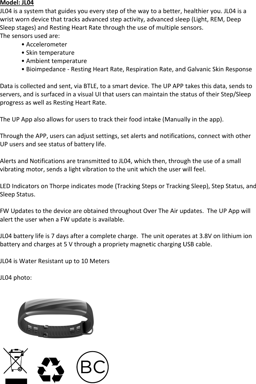 ModeJL04iwristSleepThesDataserveprogrTheUThrouUPusAlertsvibratLEDInSleepFWUalertJL04bbatteJL04iJL04pel:JL04isasystemthworndevicepstages)andensorsused&bull;Accelero&bull;Skintem&bull;Ambient&bull;Bioimpeiscollectedaers,andissurressaswellaUPAppalsoaughtheAPP,sersandseesandNotifictingmotor,sndicatorsonpStatus.UpdatestoththeuserwhebatterylifeiseryandchargisWaterResphoto:hatguidesyoethattracksaRestingHeaare:ometermperaturettemperaturedance‐Restandsent,viarfacedinaviasRestingHeallowsforuseuserscanadstatusofbatationsaretrasendsalightThorpeindicedeviceareenaFWupds7daysaftergesat5Vthristantupto1oueverystepadvancedstertRatethrouretingHeartRaBTLE,toasmsualUIthatueartRate.erstotracktdjustsettingstterylife.ansmittedtovibrationtocatesmode(obtainedthateisavailabracompleteoughaprop10Meterspofthewayepactivity,aughtheuseoate,Respiratimartdevice.userscanmatheirfoodints,setalertsaoJL04,whichtheunitwhic(TrackingSteroughoutOvble.charge.Therietymagnettoabetter,dvancedsleeofmultipleseonRate,andTheUPAPPaintainthesttake(Manuaandnotificatihthen,througchtheuserwepsorTrackinverTheAirupeunitoperatticchargingUhealthieryouep(Light,REMensors.dGalvanicSktakesthisdatatusoftheirllyintheappions,connectghtheuseowillfeel.ngSleep),Stepdates.Thetesat3.8VonUSBcable.u.JL04isaM,DeepkinResponseata,sendstorStep/Sleepp).twithotherfasmallepStatus,anUPAppwillnlithiumionnd