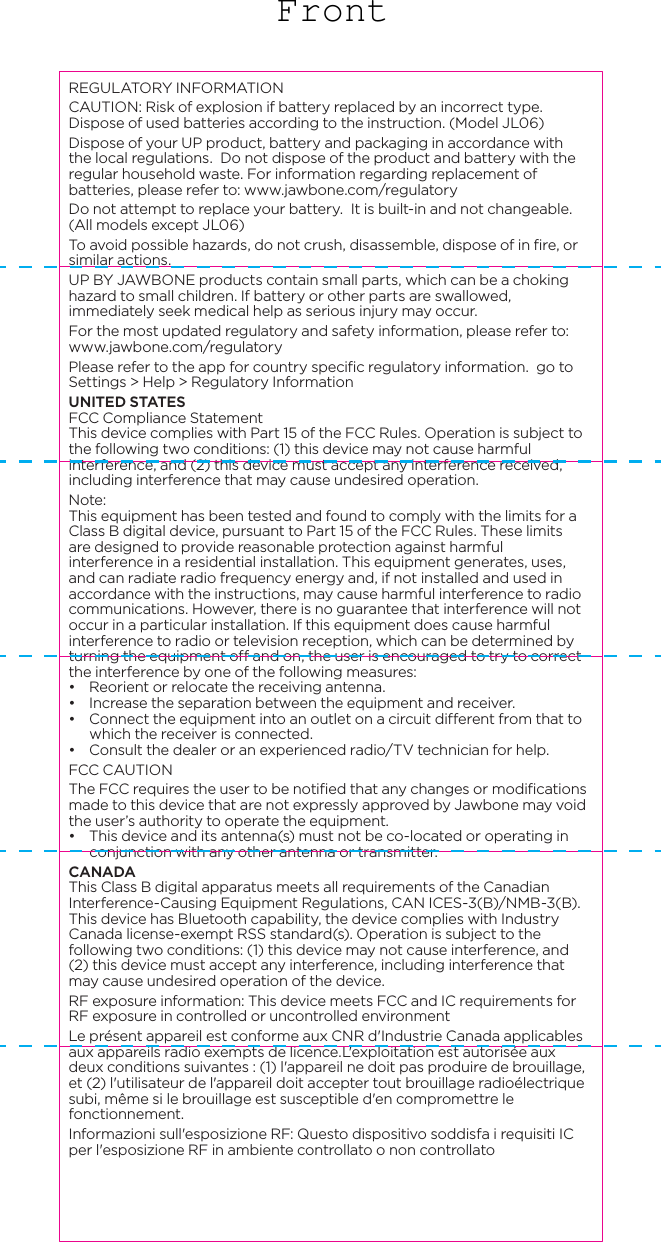 REGULATORY INFORMATIONCAUTION: Risk of explosion if battery replaced by an incorrect type. Dispose of used batteries according to the instruction. (Model JL06) Dispose of your UP product, battery and packaging in accordance with the local regulations.  Do not dispose of the product and battery with the regular household waste. For information regarding replacement of batteries, please refer to: www.jawbone.com/regulatoryDo not attempt to replace your battery.  It is built-in and not changeable. (All models except JL06) To avoid possible hazards, do not crush, disassemble, dispose of in fire, or similar actions.UP BY JAWBONE products contain small parts, which can be a choking hazard to small children. If battery or other parts are swallowed, immediately seek medical help as serious injury may occur. For the most updated regulatory and safety information, please refer to: www.jawbone.com/regulatoryPlease refer to the app for country specific regulatory information. go to Settings > Help > Regulatory InformationUNITED STATESFCC Compliance StatementThis device complies with Part 15 of the FCC Rules. Operation is subject to the following two conditions: (1) this device may not cause harmful interference, and (2) this device must accept any interference received, including interference that may cause undesired operation.Note:This equipment has been tested and found to comply with the limits for a Class B digital device, pursuant to Part 15 of the FCC Rules. These limits are designed to provide reasonable protection against harmful interference in a residential installation. This equipment generates, uses, and can radiate radio frequency energy and, if not installed and used in accordance with the instructions, may cause harmful interference to radio communications. However, there is no guarantee that interference will not occur in a particular installation. If this equipment does cause harmful interference to radio or television reception, which can be determined by turning the equipment off and on, the user is encouraged to try to correct the interference by one of the following measures:&bull;  Reorient or relocate the receiving antenna.&bull;  Increase the separation between the equipment and receiver.&bull;  Connect the equipment into an outlet on a circuit different from that to which the receiver is connected.&bull;  Consult the dealer or an experienced radio/TV technician for help.FCC CAUTIONThe FCC requires the user to be notified that any changes or modifications made to this device that are not expressly approved by Jawbone may void the user&rsquo;s authority to operate the equipment.&bull;  This device and its antenna(s) must not be co-located or operating in conjunction with any other antenna or transmitter.CANADAThis Class B digital apparatus meets all requirements of the Canadian Interference-Causing Equipment Regulations, CAN ICES-3(B)/NMB-3(B). This device has Bluetooth capability, the device complies with Industry Canada license-exempt RSS standard(s). Operation is subject to the following two conditions: (1) this device may not cause interference, and (2) this device must accept any interference, including interference that may cause undesired operation of the device.RF exposure information: This device meets FCC and IC requirements for RF exposure in controlled or uncontrolled environmentLe pr&eacute;sent appareil est conforme aux CNR d'Industrie Canada applicables aux appareils radio exempts de licence.L'exploitation est autoris&eacute;e aux deux conditions suivantes : (1) l'appareil ne doit pas produire de brouillage, et (2) l'utilisateur de l'appareil doit accepter tout brouillage radio&eacute;lectrique subi, m&ecirc;me si le brouillage est susceptible d'en compromettre le fonctionnement.Informazioni sull'esposizione RF: Questo dispositivo soddisfa i requisiti IC per l'esposizione RF in ambiente controllato o non controllatoEUROPEEU Declaration of Conformity - The telecommunications functionality of this product may be used in the EU and EFTA countries. Products bearing the CE marking comply with one or more of the following EU Directives as may be applicable: Low Voltage Directive 2006/95/EC; EMC Directive 2004/108/EC; R&amp;TTE Directive 1999/5/EC; RoHS Directive 2011/65/EU. Jawbone EU Address:11th Floor, Newcombe house, 45 Notting Hill Gate, London, W11 3LQTo obtain a copy of EU DOC, please visit www.jawbone.com/regulatory. JAPANCLASS B 警語この装置は、クラスB情報技術装置です。この装置は、家庭環境で使用することを目的としていま すが 、この 装置 がラジ オや テレビ ジョン受 信 機 に近 接して使 用 されると、受信障害を引き起こすことがあります。取扱説明書に従って正しい取り扱いをして下さい。VCCI-BTHIS IS A CLASS B PRODUCT. IN A DOMESTIC ENVIRONMENT THIS PRODUCT MAY CAUSE INTERFERENCE WHEN IT CLOSE RADIO OR TELEVISION. PLEASE USE THE EQUIPMENT IN ACCORDANCE WITH THE USER MANUAL.TAIWAN低功率電波輻射性電機管理辦法第十二條 經型式認證合格之低功率射頻電機，非經許可，公司、商號或使用者均不得擅自變更頻率、加大功率或變更原設計之特性及功能。第十四條 低功率射頻電機之使用不得影響飛航安全及干擾合法通信；經發現有干擾現象時，應立即停用，並改善至無干擾時方得繼續使用。前項合法通信，指依電信法規定作業之無線電通信。低功率射頻電機須忍受合法通信或工業、科學及醫療用電波輻射性電機設備之干擾KOREAB급 기기(가정용 방송통신기자재)이 기기는 가정용(B급) 전자파적합기기로서 주로 가정에서 사용하는 것을 목적으로 하며, 모든 지역에서 사용할 수 있습니다.TURKEYT&uuml;rkiye Cumhuriyeti: EEE Y&ouml;netmeliğine Uygundur BRAZILEste equipamento opera em car&aacute;ter secund&aacute;rio, isto &eacute;, n&atilde;o tem direito a prote&ccedil;&atilde;o contra interfer&ecirc;ncia prejudicial, mesmo de esta&ccedil;&otilde;es do mesmo tipo, e n&atilde;o pode causar interfer&ecirc;ncia a sistemas operando em car&aacute;ter prim&aacute;rio.Este equipamento atende aos limites de Taxa de Absor&ccedil;&atilde;o Espec&iacute;fica referente &agrave; exposi&ccedil;&atilde;o a campos el&eacute;tricos, magn&eacute;ticos e eletromagn&eacute;ticos de radiofreq&uuml;&ecirc;ncias adotados pela ANATEL.MEXICODeclaraci&oacute;n para M&eacute;xico. La operaci&oacute;n de este equipo est&aacute; sujeta a las siguientes dos condiciones: (1) es posible que este equipo o dispositivo no cause interferencia perjudicial y (2) este equipo o dispositivo debe aceptar cualquier interferencia, incluyendo la que pueda causar su operaci&oacute;n no deseada. If your product is provided with wireless accessories such as a keyboard or mouse and you need to identify the model of the accessory, refer to the label included on that accessory.Model: JL04IC: 7589A-JL04Model: JL06IC: 7589A-JL06Front