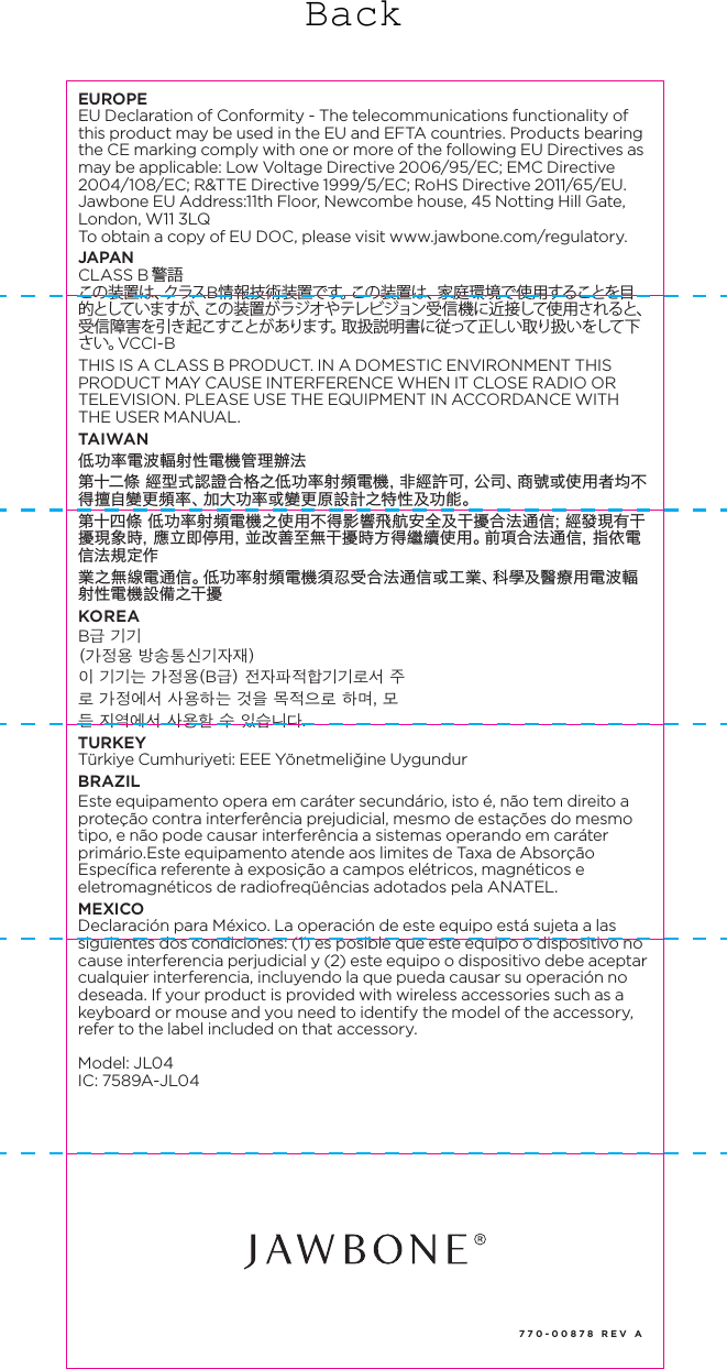 770-00878 REV AREGULATORY INFORMATIONCAUTION: Risk of explosion if battery replaced by an incorrect type. Dispose of used batteries according to the instruction. (Model JL06) Dispose of your UP product, battery and packaging in accordance with the local regulations.  Do not dispose of the product and battery with the regular household waste. For information regarding replacement of batteries, please refer to: www.jawbone.com/regulatoryDo not attempt to replace your battery.  It is built-in and not changeable. (All models except JL06) To avoid possible hazards, do not crush, disassemble, dispose of in fire, or similar actions.UP BY JAWBONE products contain small parts, which can be a choking hazard to small children. If battery or other parts are swallowed, immediately seek medical help as serious injury may occur. For the most updated regulatory and safety information, please refer to: www.jawbone.com/regulatoryPlease refer to the app for country specific regulatory information. go to Settings > Help > Regulatory InformationUNITED STATESFCC Compliance StatementThis device complies with Part 15 of the FCC Rules. Operation is subject to the following two conditions: (1) this device may not cause harmful interference, and (2) this device must accept any interference received, including interference that may cause undesired operation.Note:This equipment has been tested and found to comply with the limits for a Class B digital device, pursuant to Part 15 of the FCC Rules. These limits are designed to provide reasonable protection against harmful interference in a residential installation. This equipment generates, uses, and can radiate radio frequency energy and, if not installed and used in accordance with the instructions, may cause harmful interference to radio communications. However, there is no guarantee that interference will not occur in a particular installation. If this equipment does cause harmful interference to radio or television reception, which can be determined by turning the equipment off and on, the user is encouraged to try to correct the interference by one of the following measures:&bull;  Reorient or relocate the receiving antenna.&bull;  Increase the separation between the equipment and receiver.&bull;  Connect the equipment into an outlet on a circuit different from that to which the receiver is connected.&bull;  Consult the dealer or an experienced radio/TV technician for help.FCC CAUTIONThe FCC requires the user to be notified that any changes or modifications made to this device that are not expressly approved by Jawbone may void the user&rsquo;s authority to operate the equipment.&bull;  This device and its antenna(s) must not be co-located or operating in conjunction with any other antenna or transmitter.CANADAThis Class B digital apparatus meets all requirements of the Canadian Interference-Causing Equipment Regulations, CAN ICES-3(B)/NMB-3(B). This device has Bluetooth capability, the device complies with Industry Canada license-exempt RSS standard(s). Operation is subject to the following two conditions: (1) this device may not cause interference, and (2) this device must accept any interference, including interference that may cause undesired operation of the device.RF exposure information: This device meets FCC and IC requirements for RF exposure in controlled or uncontrolled environmentLe pr&eacute;sent appareil est conforme aux CNR d'Industrie Canada applicables aux appareils radio exempts de licence.L'exploitation est autoris&eacute;e aux deux conditions suivantes : (1) l'appareil ne doit pas produire de brouillage, et (2) l'utilisateur de l'appareil doit accepter tout brouillage radio&eacute;lectrique subi, m&ecirc;me si le brouillage est susceptible d'en compromettre le fonctionnement.Informazioni sull'esposizione RF: Questo dispositivo soddisfa i requisiti IC per l'esposizione RF in ambiente controllato o non controllatoEUROPEEU Declaration of Conformity - The telecommunications functionality of this product may be used in the EU and EFTA countries. Products bearing the CE marking comply with one or more of the following EU Directives as may be applicable: Low Voltage Directive 2006/95/EC; EMC Directive 2004/108/EC; R&amp;TTE Directive 1999/5/EC; RoHS Directive 2011/65/EU. Jawbone EU Address:11th Floor, Newcombe house, 45 Notting Hill Gate, London, W11 3LQTo obtain a copy of EU DOC, please visit www.jawbone.com/regulatory. JAPANCLASS B 警語この装置は、クラスB情報技術装置です。この装置は、家庭環境で使用することを目的としていま すが 、この 装置 がラジ オや テレビ ジョン受 信 機 に近 接して使 用 されると、受信障害を引き起こすことがあります。取扱説明書に従って正しい取り扱いをして下さい。VCCI-BTHIS IS A CLASS B PRODUCT. IN A DOMESTIC ENVIRONMENT THIS PRODUCT MAY CAUSE INTERFERENCE WHEN IT CLOSE RADIO OR TELEVISION. PLEASE USE THE EQUIPMENT IN ACCORDANCE WITH THE USER MANUAL.TAIWAN低功率電波輻射性電機管理辦法第十二條 經型式認證合格之低功率射頻電機，非經許可，公司、商號或使用者均不得擅自變更頻率、加大功率或變更原設計之特性及功能。第十四條 低功率射頻電機之使用不得影響飛航安全及干擾合法通信；經發現有干擾現象時，應立即停用，並改善至無干擾時方得繼續使用。前項合法通信，指依電信法規定作業之無線電通信。低功率射頻電機須忍受合法通信或工業、科學及醫療用電波輻射性電機設備之干擾KOREAB급 기기(가정용 방송통신기자재)이 기기는 가정용(B급) 전자파적합기기로서 주로 가정에서 사용하는 것을 목적으로 하며, 모든 지역에서 사용할 수 있습니다.TURKEYT&uuml;rkiye Cumhuriyeti: EEE Y&ouml;netmeliğine Uygundur BRAZILEste equipamento opera em car&aacute;ter secund&aacute;rio, isto &eacute;, n&atilde;o tem direito a prote&ccedil;&atilde;o contra interfer&ecirc;ncia prejudicial, mesmo de esta&ccedil;&otilde;es do mesmo tipo, e n&atilde;o pode causar interfer&ecirc;ncia a sistemas operando em car&aacute;ter prim&aacute;rio.Este equipamento atende aos limites de Taxa de Absor&ccedil;&atilde;o Espec&iacute;fica referente &agrave; exposi&ccedil;&atilde;o a campos el&eacute;tricos, magn&eacute;ticos e eletromagn&eacute;ticos de radiofreq&uuml;&ecirc;ncias adotados pela ANATEL.MEXICODeclaraci&oacute;n para M&eacute;xico. La operaci&oacute;n de este equipo est&aacute; sujeta a las siguientes dos condiciones: (1) es posible que este equipo o dispositivo no cause interferencia perjudicial y (2) este equipo o dispositivo debe aceptar cualquier interferencia, incluyendo la que pueda causar su operaci&oacute;n no deseada. If your product is provided with wireless accessories such as a keyboard or mouse and you need to identify the model of the accessory, refer to the label included on that accessory.Model: JL04IC: 7589A-JL04Back