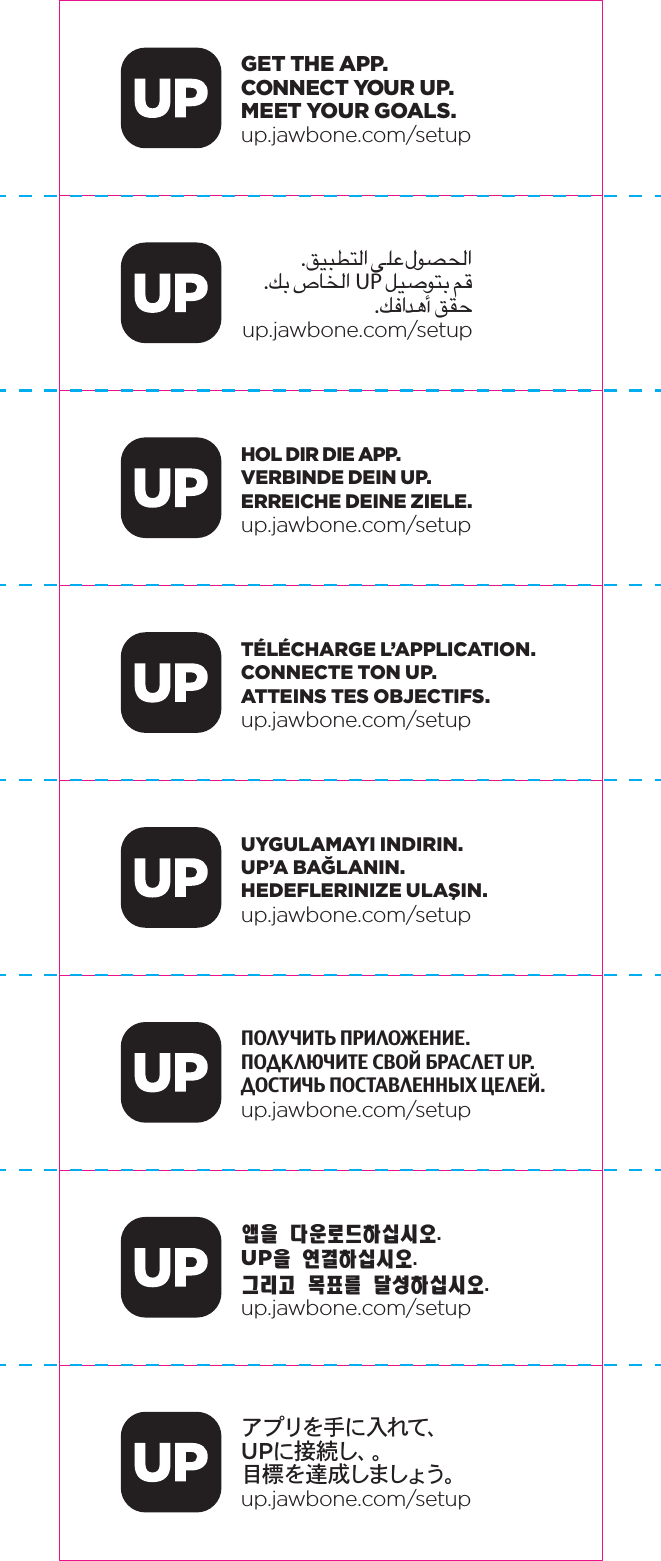 GET THE APP. CONNECT YOUR UP. MEET YOUR GOALS.up.jawbone.com/setup.ﻖﻴﺒﻄﺘﻟﺍ ﻰﻠﻋ ﻝﻮﺼﺤﻟﺍ.ﻚﺑ ﺹﺎﺨﻟﺍ UP ﻞﻴﺻﻮﺘﺑ ﻢﻗ .ﻚﻓﺍﺪﻫﺃ ﻖﻘﺣup.jawbone.com/setupHOL DIR DIE APP.VERBINDE DEIN UP.ERREICHE DEINE ZIELE.up.jawbone.com/setupT&Eacute;L&Eacute;CHARGE L&rsquo;APPLICATION.CONNECTE TON UP.ATTEINS TES OBJECTIFS.up.jawbone.com/setupUYGULAMAYI INDIRIN.UP&rsquo;A BAĞLANIN.HEDEFLERINIZE ULAŞIN.up.jawbone.com/setupПОЛУЧИТЬ ПРИЛОЖЕНИЕ.ПОДКЛЮЧИТЕ СВОЙ БРАСЛЕТ UP.ДОСТИЧЬ ПОСТАВЛЕННЫХ ЦЕЛЕЙ.up.jawbone.com/setup앱을 다운로드하십시오.UP을 연결하십시오.그리고 목표를 달성하십시오.up.jawbone.com/setupアプリを手に 入れて、UPに 接 続 し 、。目標 を 達 成しましょう。up.jawbone.com/setup