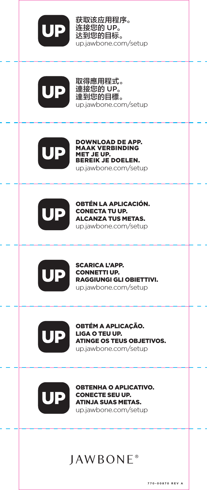 获取该应用程序。连接您的 UP。达到您的目标。up.jawbone.com/setup取得應用程式。連接您的 UP。達到您的目標。up.jawbone.com/setupDOWNLOAD DE APP.MAAK VERBINDINGMET JE UP.BEREIK JE DOELEN.up.jawbone.com/setupOBT&Eacute;N LA APLICACI&Oacute;N.CONECTA TU UP.ALCANZA TUS METAS.up.jawbone.com/setupSCARICA L&rsquo;APP.CONNETTI UP.RAGGIUNGI GLI OBIETTIVI.up.jawbone.com/setupOBT&Eacute;M A APLICA&Ccedil;&Atilde;O.LIGA O TEU UP.ATINGE OS TEUS OBJETIVOS.up.jawbone.com/setupOBTENHA O APLICATIVO.CONECTE SEU UP.ATINJA SUAS METAS.up.jawbone.com/setup770-00870 REV A