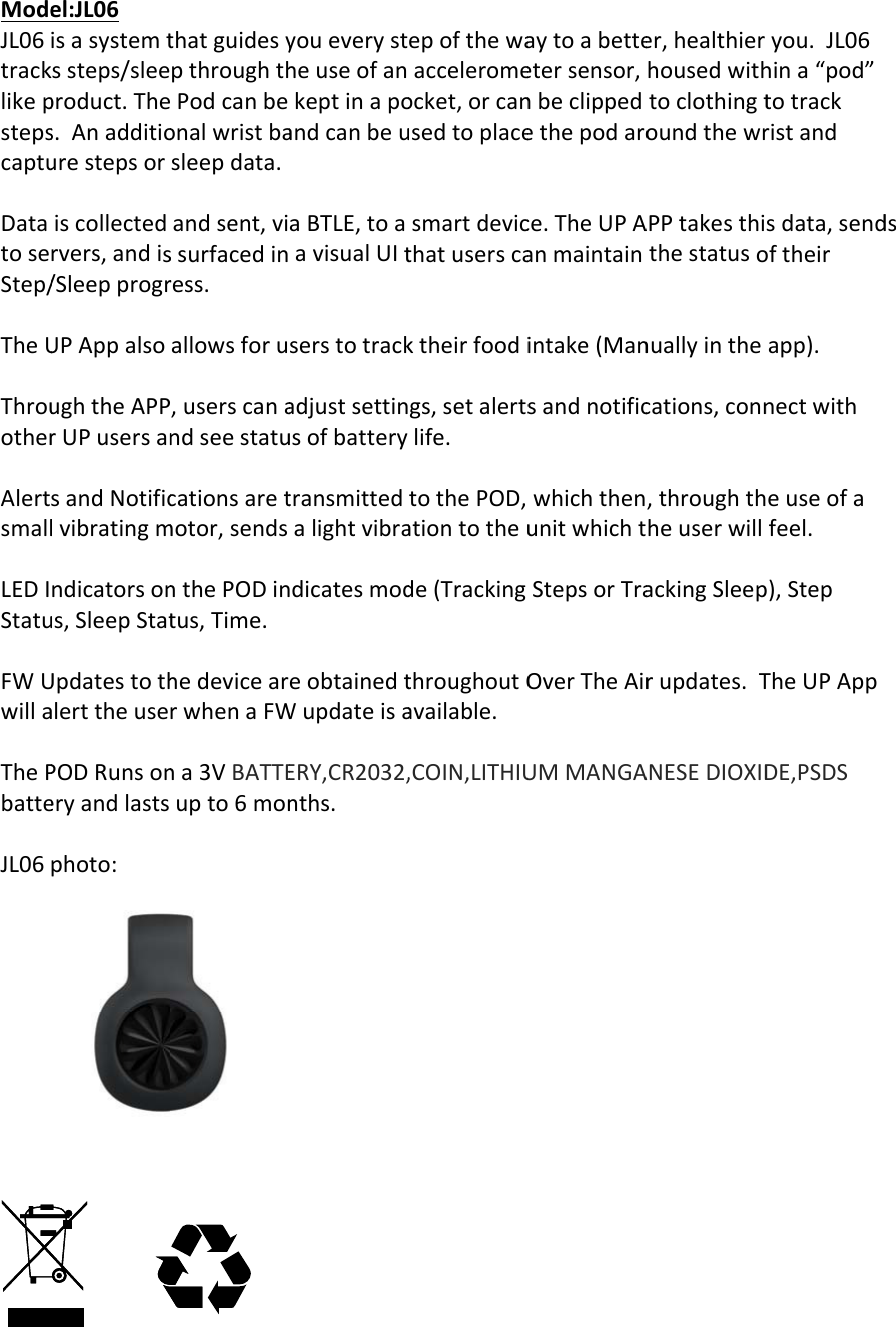ModeJL06tracklikepstepscaptuDatatoseStep/TheUThrouotherAlertsmallLEDIStatuFWUwillaThePbatteJL06el:JL06isasystemtssteps/sleeproduct.Thes.Anadditiourestepsoriscollectedrvers,andis/SleepprogrUPAppalsoughtheAPPrUPusersansandNotificlvibratingmndicatorsonus,SleepStatUpdatestothalerttheusePODRunsoneryandlastsphoto:thatguidesypthroughthPodcanbeonalwristbasleepdata.andsent,vissurfacedinress.allowsforu,userscanandseestatucationsaretmotor,sendsnthePODintus,Time.hedevicearrwhenaFWna3VBATTEupto6monyoueverystheuseofankeptinapoandcanbeuaBTLE,toaavisualUItserstotrackadjustsettinusofbatterytransmittedalightvibradicatesmodeobtainedtWupdateisaERY,CR2032,nths.epofthewaacceleromeocket,orcanusedtoplacesmartdevicthatuserscaktheirfoodigs,setalertslife.tothePOD,ationtotheude(TrackingthroughoutOavailable.,COIN,LITHIUaytoabetteetersensor,nbeclippedethepodaroce.TheUPAanmaintainintake(MansandnotificwhichthenunitwhichtStepsorTraOverTheAirUMMANGAer,healthierhousedwithtoclothingtoundthewrAPPtakesthithestatusonuallyinthecations,conn,throughthheuserwillackingSleeprupdates.TANESEDIOXIDyou.JL06hina&ldquo;pod&rdquo;totrackristandsdata,sendoftheirapp).nectwitheuseofafeel.p),StepTheUPAppDE,PSDSds
