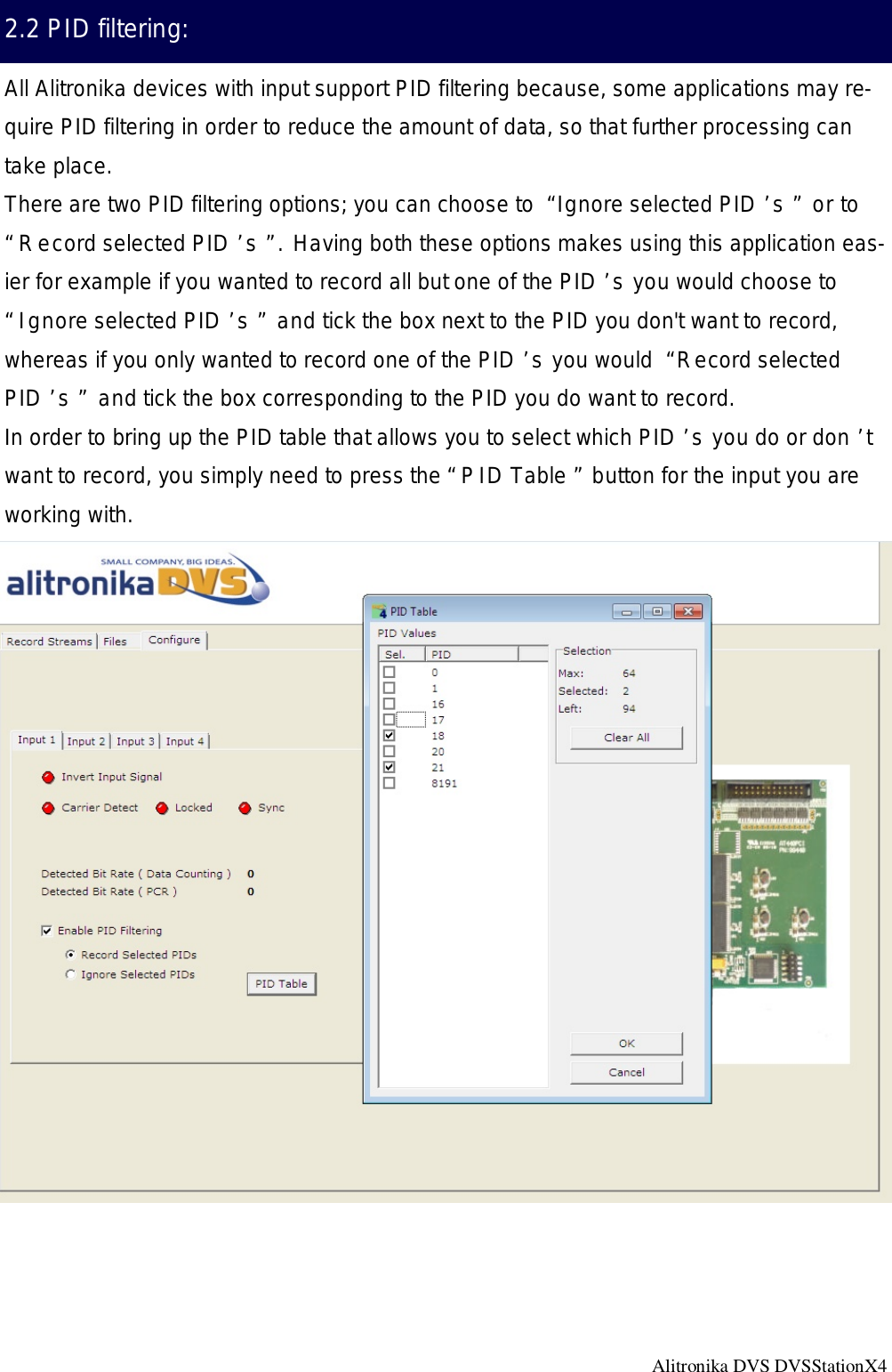 Alitronika DVS DVSStationX4                                                                                                   2.2 PID filtering: All Alitronika devices with input support PID filtering because, some applications may re-quire PID filtering in order to reduce the amount of data, so that further processing can take place.  There are two PID filtering options; you can choose to “Ignore selected PID’s” or to “Record selected PID’s”. Having both these options makes using this application eas-ier for example if you wanted to record all but one of the PID’s you would choose to “Ignore selected PID’s” and tick the box next to the PID you don&apos;t want to record, whereas if you only wanted to record one of the PID’s you would “Record selected PID’s” and tick the box corresponding to the PID you do want to record. In order to bring up the PID table that allows you to select which PID’s you do or don’t want to record, you simply need to press the “PID Table” button for the input you are working with.  