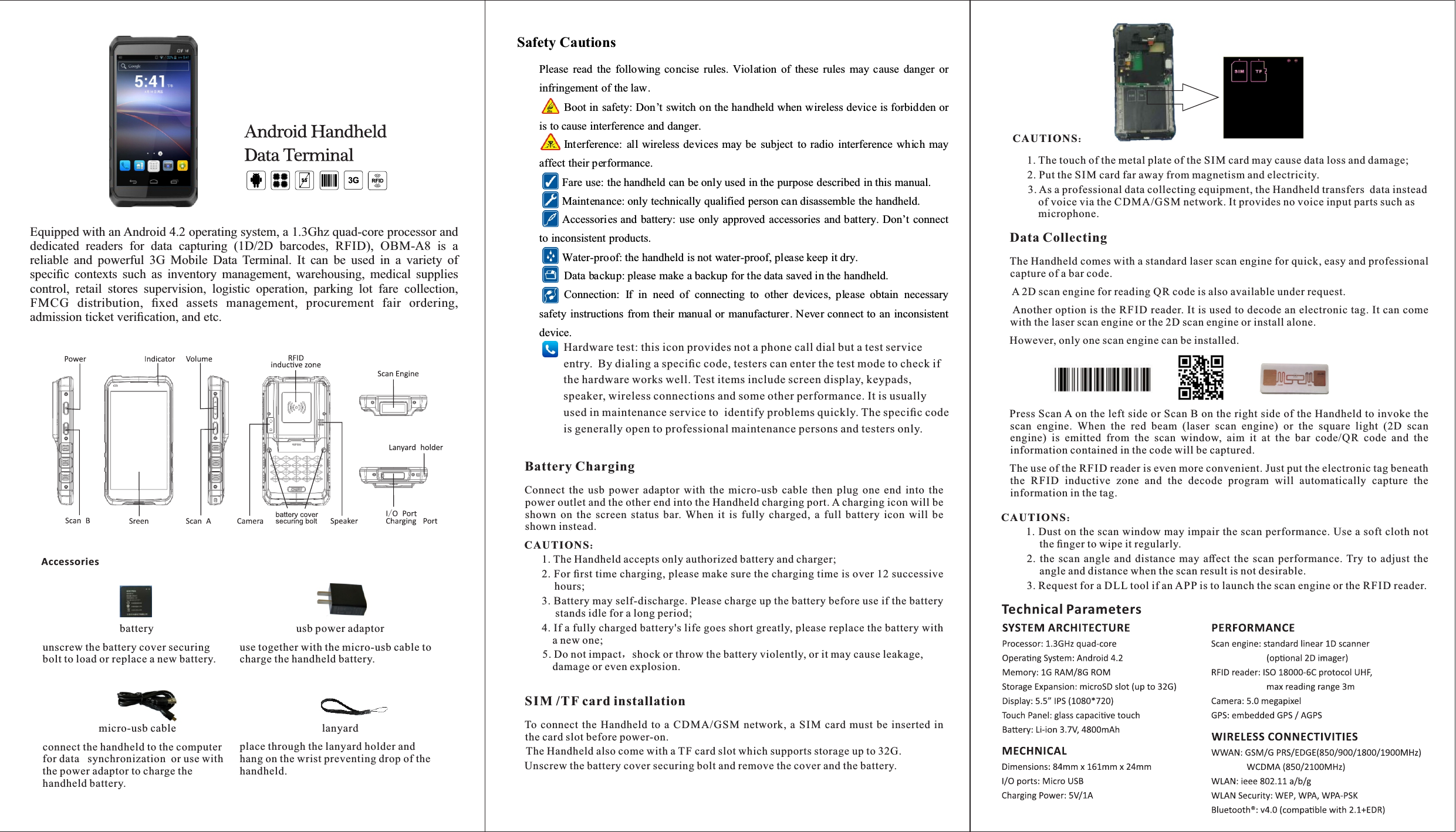 Equipped with an Android 4.2 operating system, a 1.3Ghz quad-core processor and dedicated  readers  for  data  capturing  (1D/2D  barcodes,  RFID),  OBM-A8  is  a reliable  and  powerful  3G  Mobile  Data  Terminal.  It  can  be  used  in  a  variety  of speciﬁc  contexts  such  as  inventory  management,  warehousing,  medical  supplies control,  retail  stores  supervision,  logistic  operation,  parking  lot  fare  collection, FMCG  distribution,  ﬁxed  assets  management,  procurement  fair  ordering, admission ticket veriﬁcation, and etc.Safety Cautions Please  read  the  following  concise  rules.  Violation  of  these  rules  may cause  danger  or infringement of the law.   Boot in safety: Don’t switch on the handheld when wireless device is forbidden or is to cause interference and danger.   Interference:  all wireless devices may be  subject  to radio  interference  which may affect their performance.   Fare use: the handheld can be only used in the purpose described in this manual.   Maintenance: only technically qualified person can disassemble the handheld.   Accessories and battery: use only approved accessories and battery. Don’t connect to inconsistent products.   Water-proof: the handheld is not water-proof, please keep it dry.   Data backup: please make a backup for the data saved in the handheld.   Connection:  If  in  need  of  connecting  to  other  devices,  please  obtain  necessary safety instructions from their manual or manufacturer. Never connect to an  inconsistent device. Battery ChargingConnect  the  usb  power  adaptor  with  the  micro-usb  cable  then  plug  one  end  into  the power outlet and the other end into the Handheld charging port. A charging icon will be shown  on  the  screen  status  bar.  When  it  is  fully  charged,  a  full  battery  icon  will  be shown instead.   CAUTIONS：1. The Handheld accepts only authorized battery and charger;2. For ﬁrst time charging, please make sure the charging time is over 12 successive hours;3. Battery may self-discharge. Please charge up the battery before use if the battery stands idle for a long period;4. If a fully charged battery&apos;s life goes short greatly, please replace the battery with a new one;5. Do not impact，shock or throw the battery violently, or it may cause leakage, damage or even explosion.batteryunscrew the battery cover securing bolt to load or replace a new battery.usb power adaptoruse together with the micro-usb cable to charge the handheld battery.micro-usb cableconnect the handheld to the computer for data  synchronization  or use with the power adaptor to charge the  handheld battery.lanyardplace through the lanyard holder and hang on the wrist preventing drop of the handheld.AccessoriesSIM /TF card installationTo connect  the  Handheld  to  a  CDMA/GSM network,  a  SIM  card  must  be  inserted  in the card slot before power-on.  The Handheld also come with a TF card slot which supports storage up to 32G.Unscrew the battery cover securing bolt and remove the cover and the battery.Data CollectingThe Handheld comes with a standard laser scan engine for quick, easy and professional capture of a bar code.  A 2D scan engine for reading QR code is also available under request. Another option is the RFID reader. It is used to decode an electronic tag. It can come with the laser scan engine or the 2D scan engine or install alone.However, only one scan engine can be installed.Press Scan A on the left side or Scan B on the right side of the Handheld to invoke the scan  engine.  When  the  red  beam  (laser  scan  engine)  or  the  square  light  (2D  scan engine)  is  emitted  from  the  scan  window,  aim  it  at  the  bar  code/QR  code  and  the information contained in the code will be captured.The use of the RFID reader is even more convenient. Just put the electronic tag beneath the  RFID  inductive  zone  and  the  decode  program  will  automatically  capture  the information in the tag.CAUTIONS：1. Dust on the scan window may impair the scan performance. Use a soft cloth not the ﬁnger to wipe it regularly.2.  the  scan  angle  and  distance  may  aﬀect  the  scan  performance.  Try  to  adjust  the angle and distance when the scan result is not desirable.3. Request for a DLL tool if an APP is to launch the scan engine or the RFID reader. CAUTIONS：1. The touch of the metal plate of the SIM card may cause data loss and damage;2. Put the SIM card far away from magnetism and electricity.3. As a professional data collecting equipment, the Handheld transfers  data instead of voice via the CDMA/GSM network. It provides no voice input parts such as microphone.Technical ParametersHardware test: this icon provides not a phone call dial but a test service entry.  By dialing a speciﬁc code, testers can enter the test mode to check if the hardware works well. Test items include screen display, keypads, speaker, wireless connections and some other performance. It is usually used in maintenance service to  identify problems quickly. The speciﬁc code is generally open to professional maintenance persons and testers only.