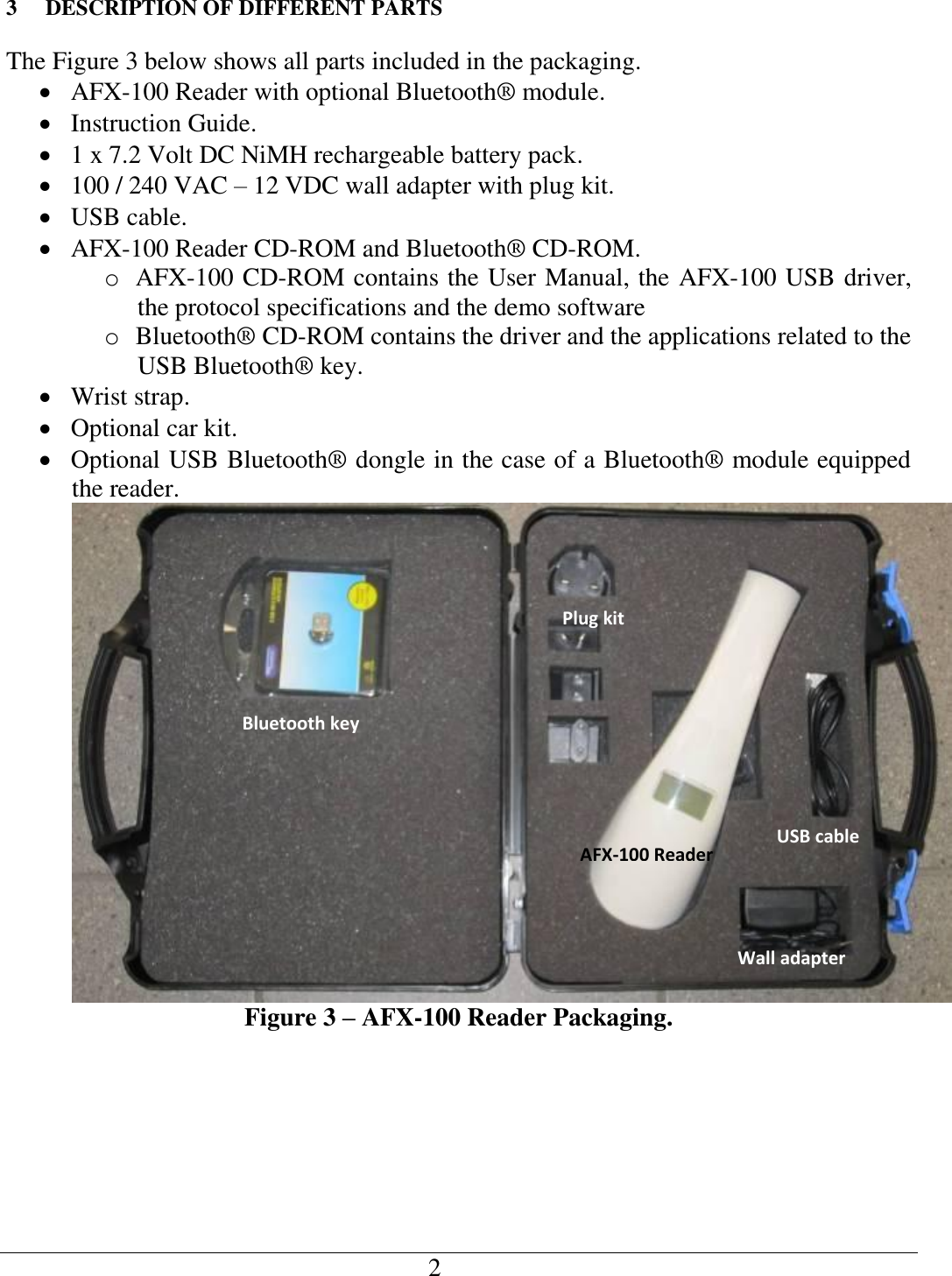   2   3 DESCRIPTION OF DIFFERENT PARTS The Figure 3 below shows all parts included in the packaging.  AFX-100 Reader with optional Bluetooth® module.  Instruction Guide.  1 x 7.2 Volt DC NiMH rechargeable battery pack.  100 / 240 VAC – 12 VDC wall adapter with plug kit.  USB cable.  AFX-100 Reader CD-ROM and Bluetooth® CD-ROM. o AFX-100 CD-ROM contains the User Manual, the AFX-100 USB driver, the protocol specifications and the demo software o Bluetooth® CD-ROM contains the driver and the applications related to the USB Bluetooth® key.  Wrist strap.  Optional car kit.  Optional USB Bluetooth® dongle in the case of a Bluetooth® module equipped the reader.  Figure 3 – AFX-100 Reader Packaging. USB cable Wall adapter Bluetooth key Plug kit AFX-100 Reader 