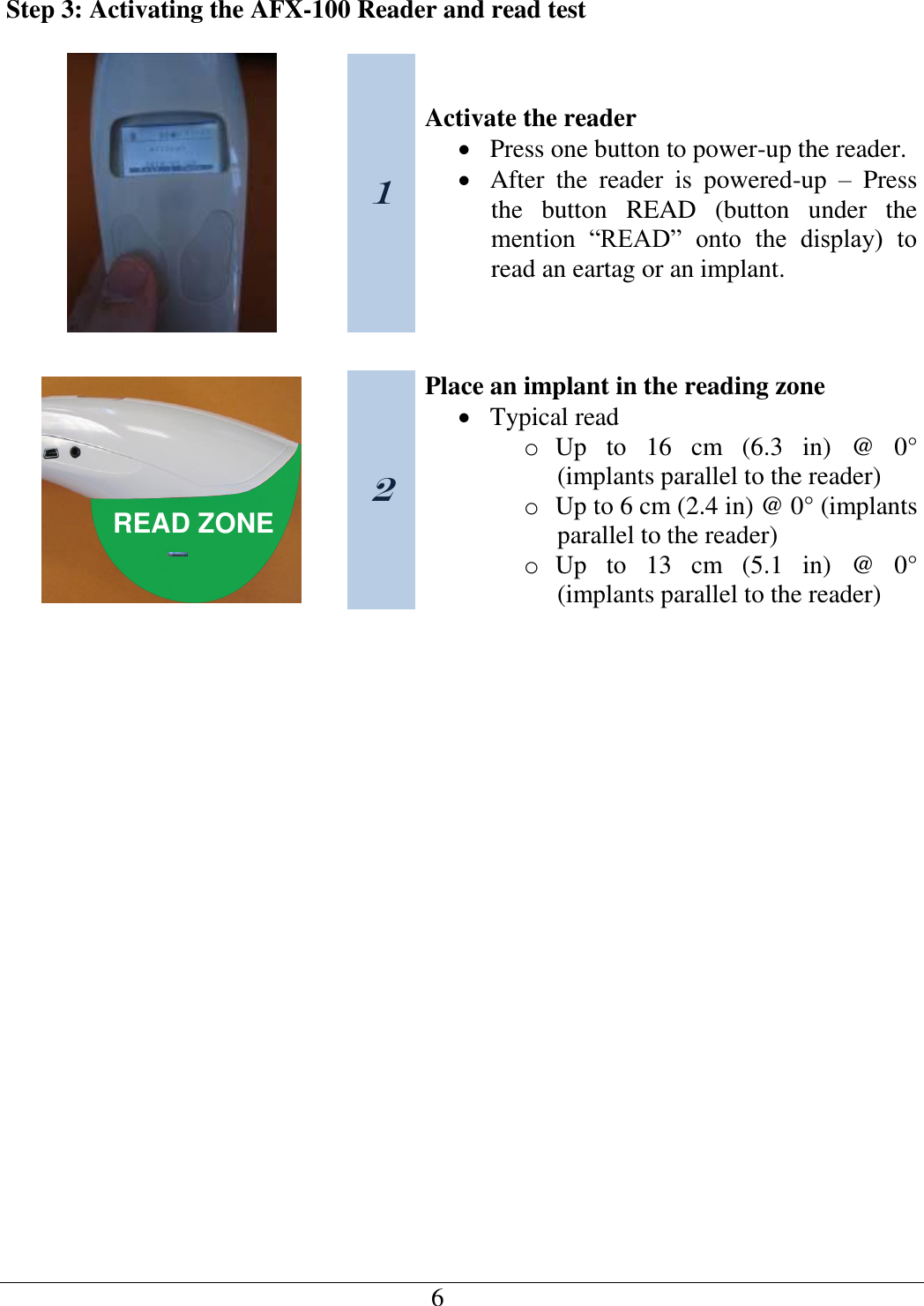   6   Step 3: Activating the AFX-100 Reader and read test   1 Activate the reader  Press one button to power-up the reader.  After  the  reader  is  powered-up  –  Press the  button  READ  (button  under  the mention  “READ”  onto  the  display)  to read an eartag or an implant.    READ ZONE 2 Place an implant in the reading zone  Typical read o Up  to  16  cm  (6.3  in)  @  0° (implants parallel to the reader) o Up to 6 cm (2.4 in) @ 0° (implants parallel to the reader) o Up  to  13  cm  (5.1  in)  @  0° (implants parallel to the reader)     
