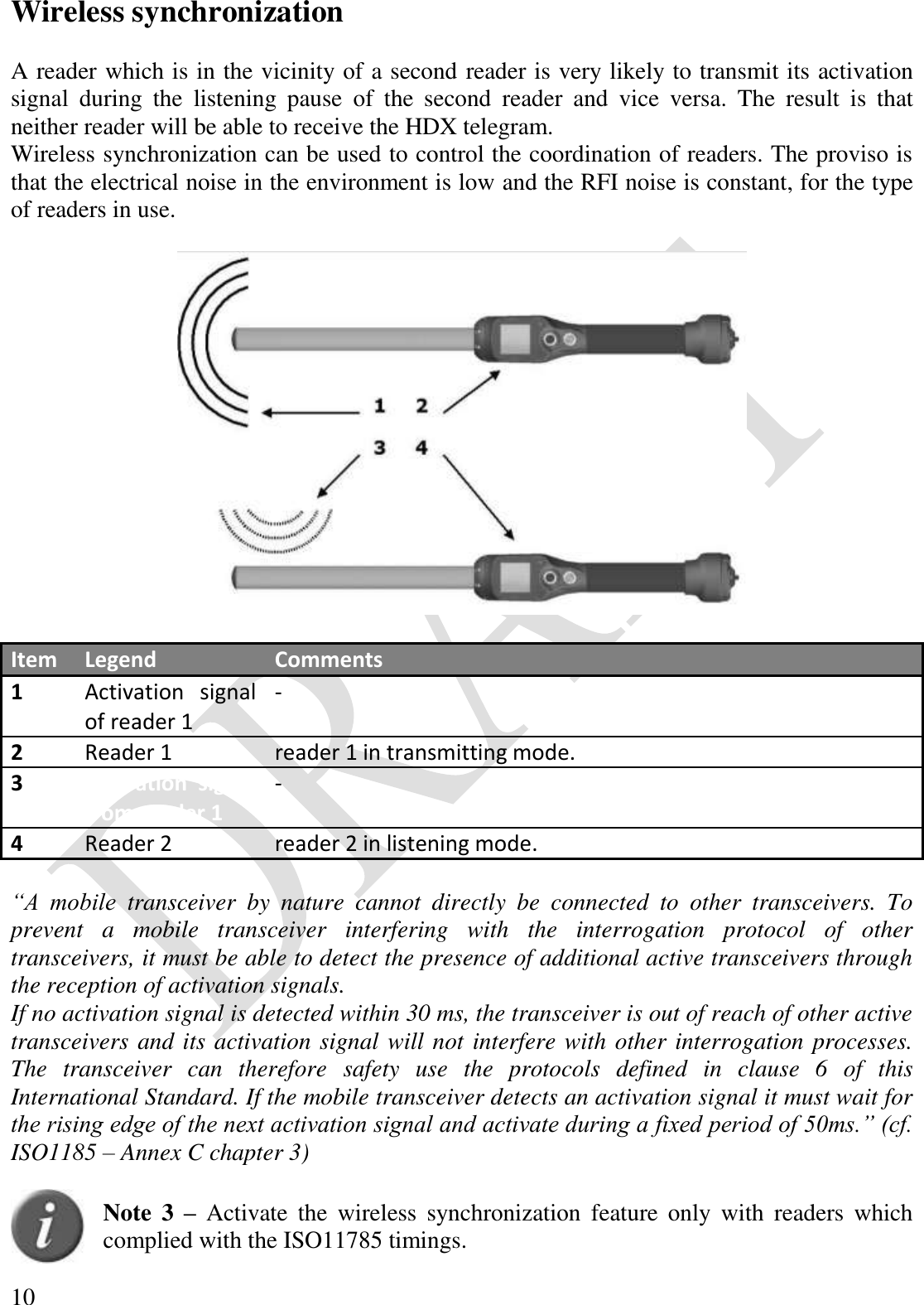  10 Wireless synchronization  A reader which is in the vicinity of a second reader is very likely to transmit its activation signal  during  the  listening  pause  of  the  second  reader  and  vice  versa.  The  result  is  that neither reader will be able to receive the HDX telegram. Wireless synchronization can be used to control the coordination of readers. The proviso is that the electrical noise in the environment is low and the RFI noise is constant, for the type of readers in use.    Item Legend Comments 1 Activation  signal of reader 1 - 2 Reader 1 reader 1 in transmitting mode. 3 Activation  signal from reader 1 - 4 Reader 2 reader 2 in listening mode.  “A  mobile  transceiver  by  nature  cannot  directly  be  connected  to  other  transceivers.  To prevent  a  mobile  transceiver  interfering  with  the  interrogation  protocol  of  other transceivers, it must be able to detect the presence of additional active transceivers through the reception of activation signals. If no activation signal is detected within 30 ms, the transceiver is out of reach of other active transceivers and its activation signal will not interfere with other interrogation processes. The  transceiver  can  therefore  safety  use  the  protocols  defined  in  clause  6  of  this International Standard. If the mobile transceiver detects an activation signal it must wait for the rising edge of the next activation signal and activate during a fixed period of 50ms.” (cf. ISO1185 – Annex C chapter 3)   Note  3 – Activate  the  wireless  synchronization  feature  only  with  readers  which complied with the ISO11785 timings. 