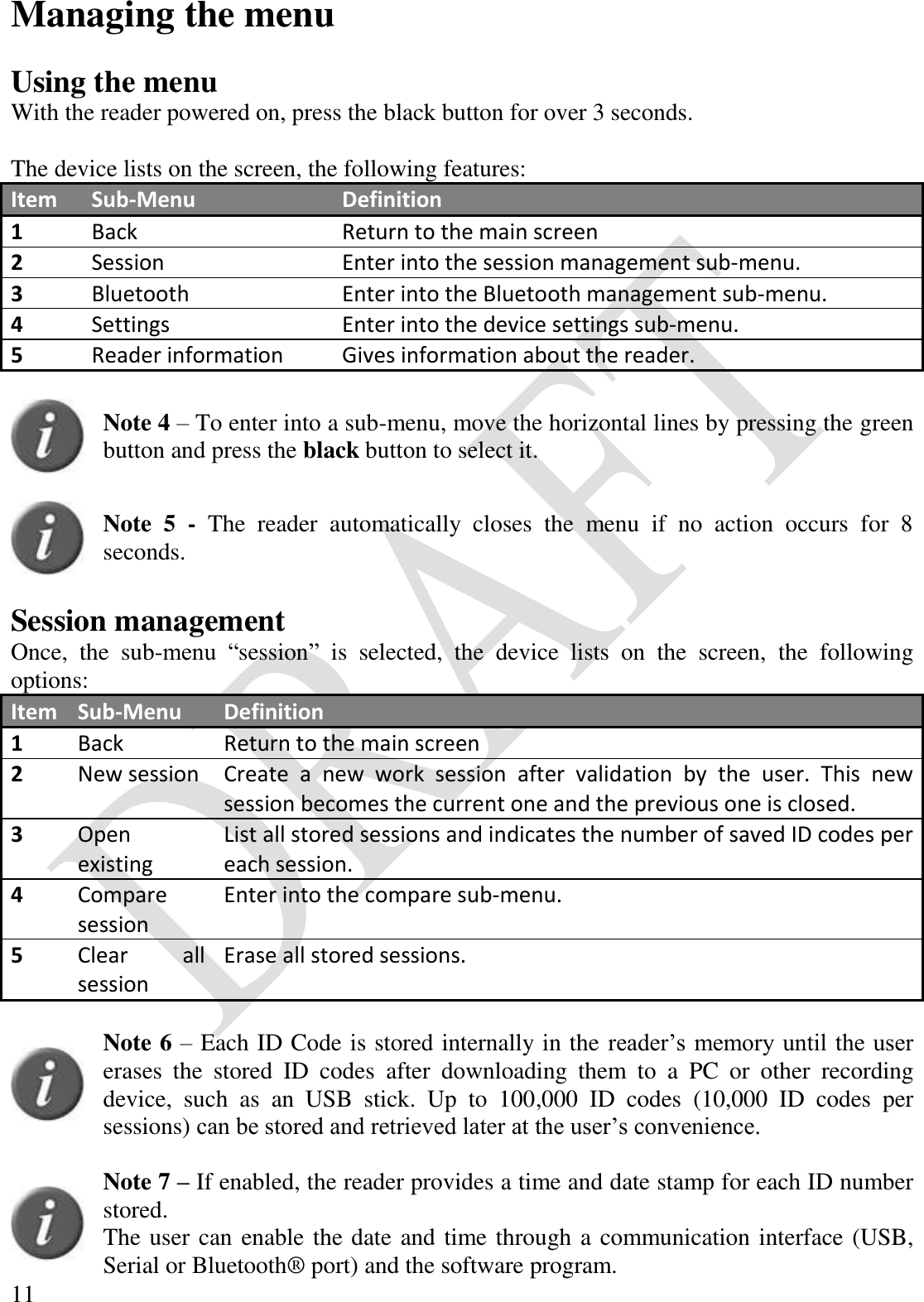  11 Managing the menu  Using the menu With the reader powered on, press the black button for over 3 seconds.   The device lists on the screen, the following features: Item Sub-Menu Definition 1 Back Return to the main screen 2 Session Enter into the session management sub-menu. 3 Bluetooth Enter into the Bluetooth management sub-menu. 4 Settings Enter into the device settings sub-menu. 5 Reader information Gives information about the reader.   Note 4 – To enter into a sub-menu, move the horizontal lines by pressing the green button and press the black button to select it.    Note  5  -  The  reader  automatically  closes  the  menu  if  no  action  occurs  for  8 seconds.  Session management Once,  the  sub-menu  “session”  is  selected,  the  device  lists  on  the  screen,  the  following options: Item Sub-Menu Definition 1 Back Return to the main screen 2 New session Create  a  new  work  session  after  validation  by  the  user.  This  new session becomes the current one and the previous one is closed. 3 Open existing List all stored sessions and indicates the number of saved ID codes per each session. 4 Compare session Enter into the compare sub-menu. 5 Clear  all session Erase all stored sessions.   Note 6 – Each ID Code is stored internally in the reader’s memory until the user erases  the  stored  ID  codes  after  downloading  them  to  a  PC  or  other  recording device,  such  as  an  USB  stick.  Up  to  100,000  ID  codes  (10,000  ID  codes  per sessions) can be stored and retrieved later at the user’s convenience.    Note 7 – If enabled, the reader provides a time and date stamp for each ID number stored.  The user can enable the date and time through a communication interface (USB, Serial or Bluetooth® port) and the software program. 