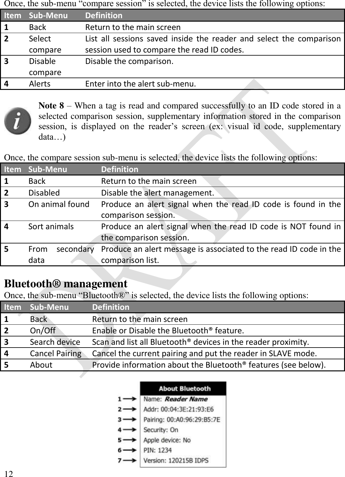  12  Once, the sub-menu “compare session” is selected, the device lists the following options: Item Sub-Menu Definition 1 Back Return to the main screen 2 Select compare List  all  sessions  saved  inside  the  reader  and  select  the  comparison session used to compare the read ID codes. 3 Disable compare Disable the comparison. 4 Alerts Enter into the alert sub-menu.   Note 8 – When a tag is read and compared successfully to an ID code stored in a selected comparison session, supplementary information stored in the comparison session,  is  displayed  on  the  reader’s  screen  (ex:  visual  id  code,  supplementary data…)  Once, the compare session sub-menu is selected, the device lists the following options: Item Sub-Menu Definition 1 Back Return to the main screen 2 Disabled Disable the alert management. 3 On animal found Produce  an  alert  signal  when  the  read  ID  code  is  found  in  the comparison session. 4 Sort animals Produce an alert signal when the read ID code is  NOT found in the comparison session. 5 From  secondary data Produce an alert message is associated to the read ID code in the comparison list.  Bluetooth® management Once, the sub-menu “Bluetooth®” is selected, the device lists the following options: Item Sub-Menu Definition 1 Back Return to the main screen 2 On/Off Enable or Disable the Bluetooth® feature. 3 Search device Scan and list all Bluetooth® devices in the reader proximity. 4 Cancel Pairing Cancel the current pairing and put the reader in SLAVE mode.  5 About Provide information about the Bluetooth® features (see below).   