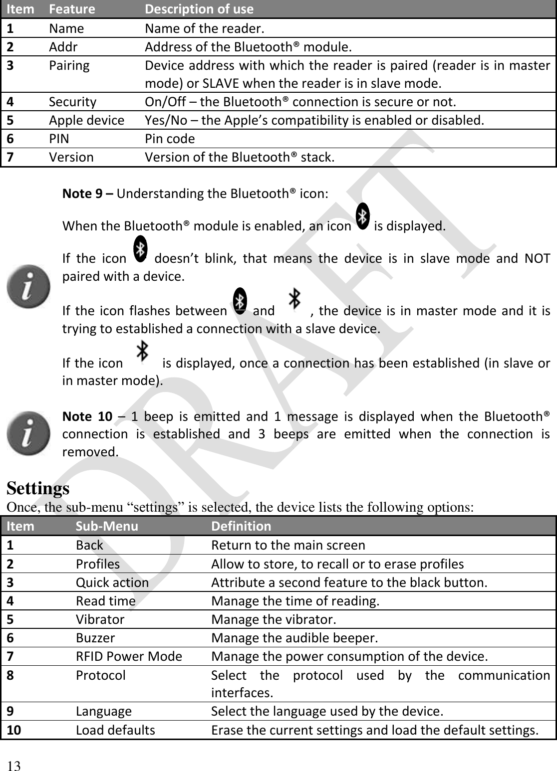  13  Item Feature Description of use 1 Name Name of the reader. 2 Addr Address of the Bluetooth® module. 3 Pairing Device address with which the reader is paired (reader is in master mode) or SLAVE when the reader is in slave mode. 4 Security On/Off – the Bluetooth® connection is secure or not. 5 Apple device Yes/No – the Apple’s compatibility is enabled or disabled. 6 PIN Pin code 7 Version Version of the Bluetooth® stack.   Note 9 – Understanding the Bluetooth® icon: When the Bluetooth® module is enabled, an icon   is displayed. If  the  icon    doesn’t  blink,  that  means  the  device  is  in  slave  mode  and  NOT paired with a device. If the icon flashes between   and  , the device is in master mode and it is trying to established a connection with a slave device. If the icon   is displayed, once a connection has been established (in slave or in master mode).    Note  10 –  1  beep  is  emitted  and  1  message  is  displayed  when  the  Bluetooth® connection  is  established  and  3  beeps  are  emitted  when  the  connection  is removed.  Settings Once, the sub-menu “settings” is selected, the device lists the following options: Item Sub-Menu Definition 1 Back Return to the main screen 2 Profiles Allow to store, to recall or to erase profiles 3 Quick action Attribute a second feature to the black button. 4 Read time Manage the time of reading. 5 Vibrator Manage the vibrator. 6 Buzzer Manage the audible beeper. 7 RFID Power Mode Manage the power consumption of the device. 8 Protocol Select  the  protocol  used  by  the  communication interfaces. 9 Language Select the language used by the device. 10 Load defaults Erase the current settings and load the default settings.  