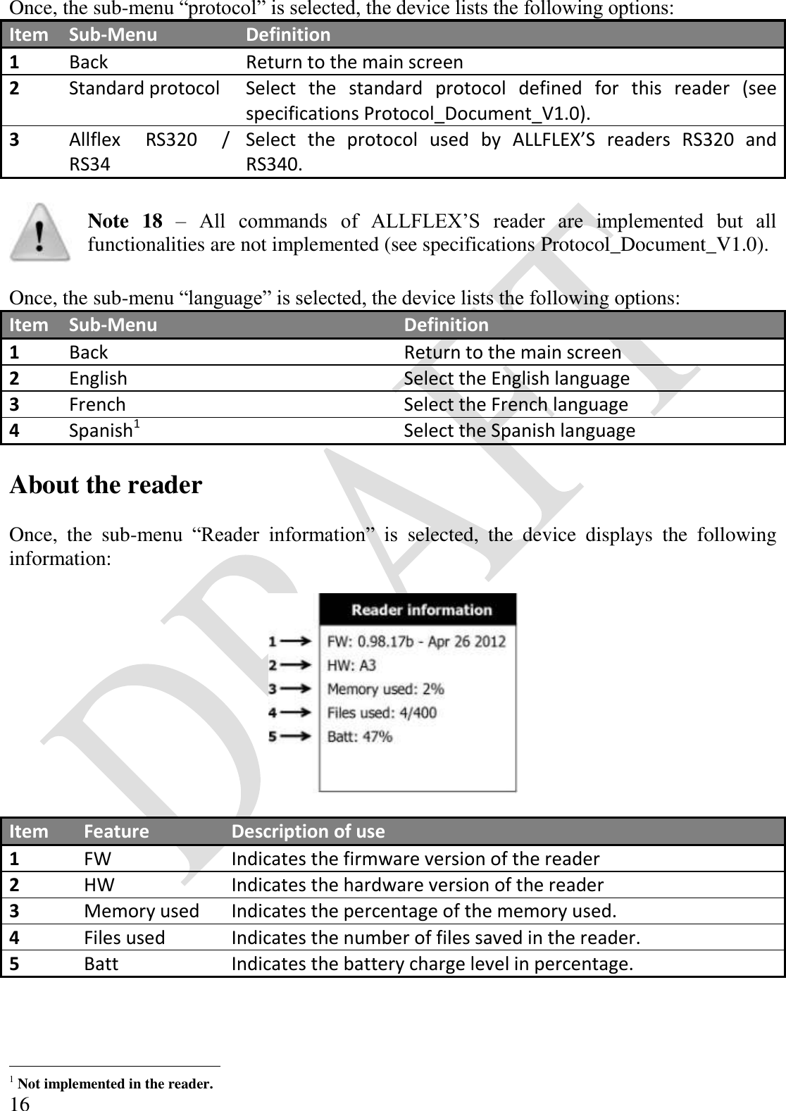  16 Once, the sub-menu “protocol” is selected, the device lists the following options: Item Sub-Menu Definition 1 Back Return to the main screen 2 Standard protocol Select  the  standard  protocol  defined  for  this  reader  (see specifications Protocol_Document_V1.0). 3 Allflex  RS320  / RS34 Select  the  protocol  used  by  ALLFLEX’S  readers  RS320  and RS340.   Note  18 – All  commands  of  ALLFLEX’S  reader  are  implemented  but  all functionalities are not implemented (see specifications Protocol_Document_V1.0).  Once, the sub-menu “language” is selected, the device lists the following options: Item Sub-Menu Definition 1 Back Return to the main screen 2 English Select the English language 3 French Select the French language 4 Spanish1 Select the Spanish language  About the reader  Once,  the  sub-menu  “Reader  information”  is  selected,  the  device  displays  the  following information:    Item Feature Description of use 1 FW Indicates the firmware version of the reader 2 HW Indicates the hardware version of the reader 3 Memory used Indicates the percentage of the memory used. 4 Files used Indicates the number of files saved in the reader. 5 Batt Indicates the battery charge level in percentage.                                             1 Not implemented in the reader. 