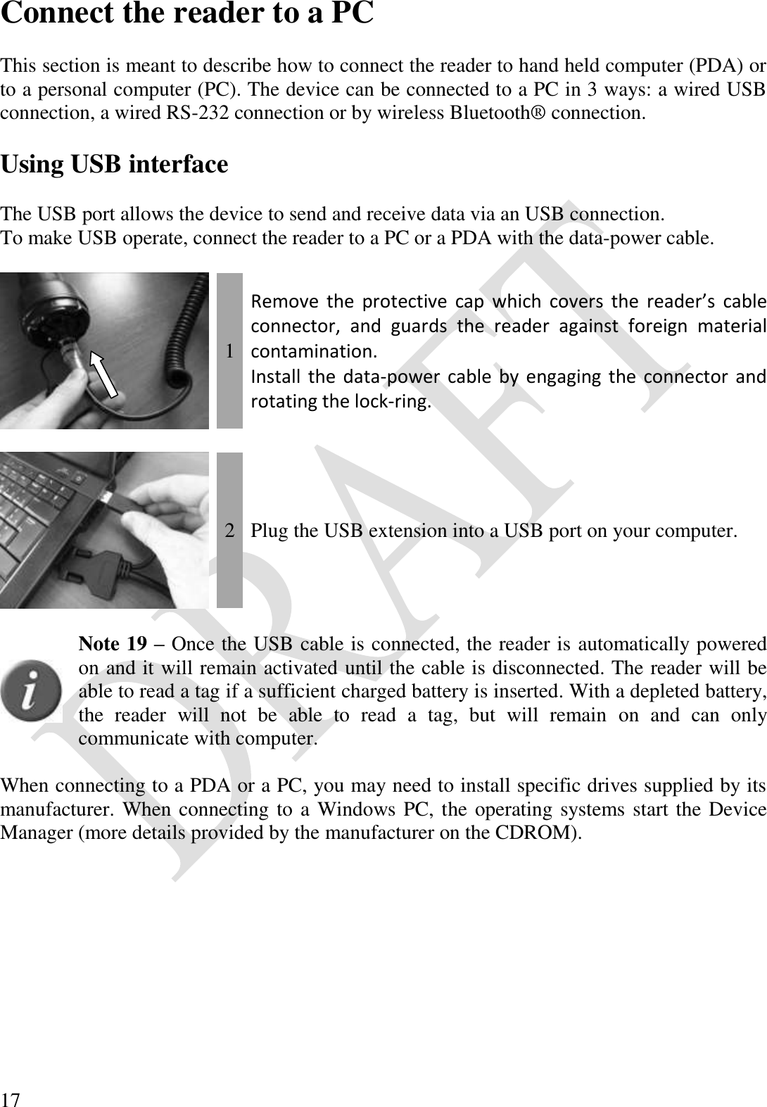  17 Connect the reader to a PC  This section is meant to describe how to connect the reader to hand held computer (PDA) or to a personal computer (PC). The device can be connected to a PC in 3 ways: a wired USB connection, a wired RS-232 connection or by wireless Bluetooth® connection.  Using USB interface  The USB port allows the device to send and receive data via an USB connection. To make USB operate, connect the reader to a PC or a PDA with the data-power cable.   1 Remove  the  protective  cap  which  covers  the  reader’s  cable connector,  and  guards  the  reader  against  foreign  material contamination. Install the data-power cable by engaging the connector and rotating the lock-ring.     2 Plug the USB extension into a USB port on your computer.   Note 19 – Once the USB cable is connected, the reader is automatically powered on and it will remain activated until the cable is disconnected. The reader will be able to read a tag if a sufficient charged battery is inserted. With a depleted battery, the  reader  will  not  be  able  to  read  a  tag,  but  will  remain  on  and  can  only communicate with computer.  When connecting to a PDA or a PC, you may need to install specific drives supplied by its manufacturer. When connecting to a Windows PC, the operating systems start the Device Manager (more details provided by the manufacturer on the CDROM).  