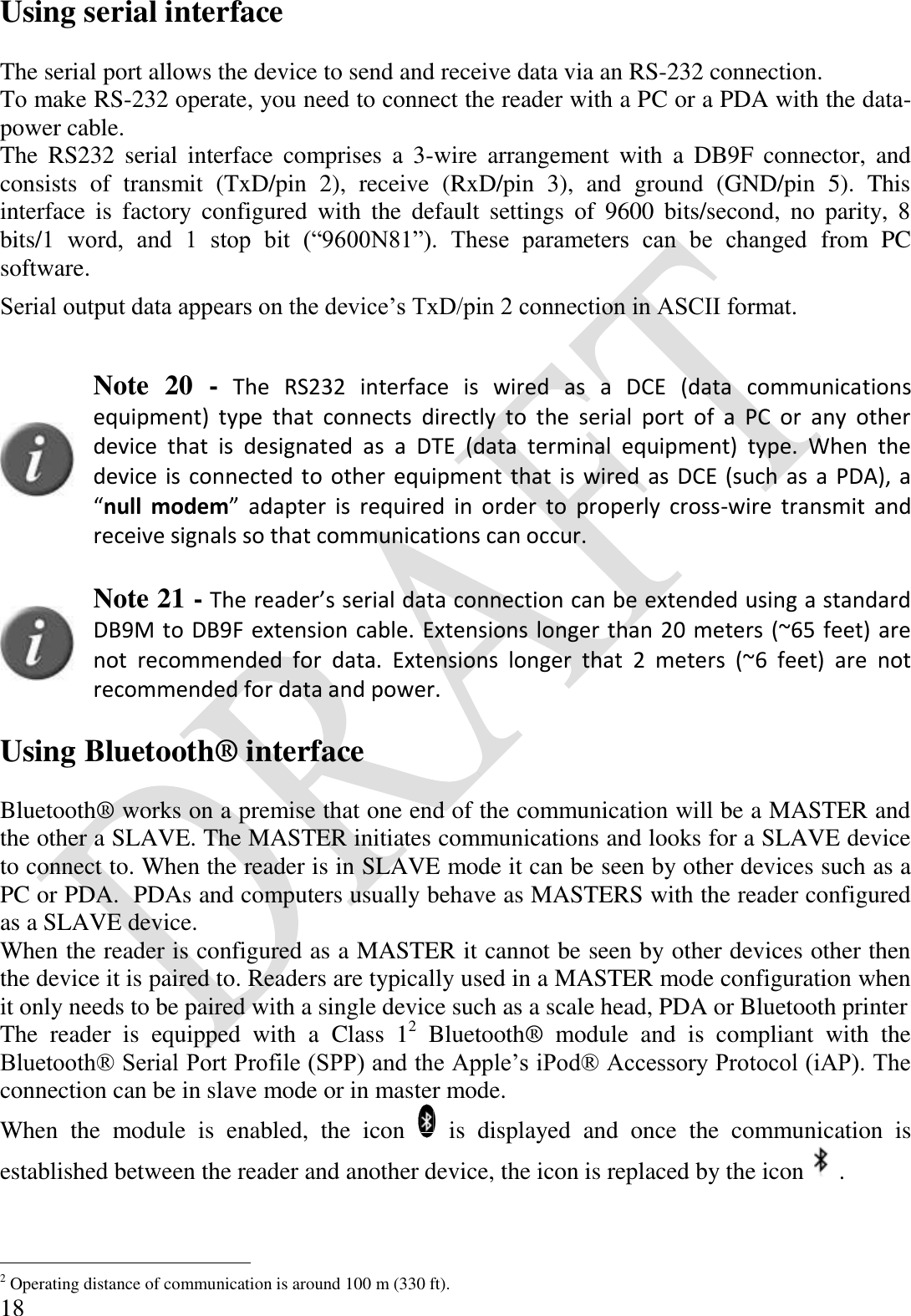  18 Using serial interface  The serial port allows the device to send and receive data via an RS-232 connection. To make RS-232 operate, you need to connect the reader with a PC or a PDA with the data-power cable.  The  RS232  serial  interface  comprises  a  3-wire  arrangement  with  a  DB9F  connector,  and consists  of  transmit  (TxD/pin  2),  receive  (RxD/pin  3),  and  ground  (GND/pin  5).  This interface  is  factory  configured  with  the  default  settings  of  9600  bits/second,  no  parity,  8 bits/1  word,  and  1  stop  bit  (“9600N81”).  These  parameters  can  be  changed  from  PC software. Serial output data appears on the device’s TxD/pin 2 connection in ASCII format.   Note  20  - The  RS232  interface  is  wired  as  a  DCE  (data  communications equipment)  type  that  connects  directly  to  the  serial  port  of  a  PC  or  any  other device  that  is  designated  as  a  DTE  (data  terminal  equipment)  type.  When  the device is connected to other equipment that is wired as DCE (such as a PDA), a “null  modem”  adapter  is  required  in  order  to  properly  cross-wire  transmit  and receive signals so that communications can occur.    Note 21 - The reader’s serial data connection can be extended using a standard DB9M to DB9F extension cable. Extensions longer than 20 meters (~65 feet) are not  recommended  for  data.  Extensions  longer  that  2  meters  (~6  feet)  are  not recommended for data and power.  Using Bluetooth® interface  Bluetooth® works on a premise that one end of the communication will be a MASTER and the other a SLAVE. The MASTER initiates communications and looks for a SLAVE device to connect to. When the reader is in SLAVE mode it can be seen by other devices such as a PC or PDA.  PDAs and computers usually behave as MASTERS with the reader configured as a SLAVE device. When the reader is configured as a MASTER it cannot be seen by other devices other then the device it is paired to. Readers are typically used in a MASTER mode configuration when it only needs to be paired with a single device such as a scale head, PDA or Bluetooth printer The  reader  is  equipped  with  a  Class  12  Bluetooth®  module  and  is  compliant  with  the Bluetooth® Serial Port Profile (SPP) and the Apple’s iPod® Accessory Protocol (iAP). The connection can be in slave mode or in master mode. When  the  module  is  enabled,  the  icon    is  displayed  and  once  the  communication  is established between the reader and another device, the icon is replaced by the icon .                                             2 Operating distance of communication is around 100 m (330 ft). 