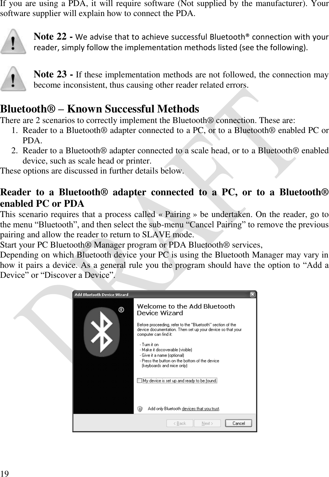  19 If you are using a PDA, it will require software (Not supplied by the manufacturer). Your software supplier will explain how to connect the PDA.   Note 22 - We advise that to achieve successful Bluetooth® connection with your reader, simply follow the implementation methods listed (see the following).    Note 23 - If these implementation methods are not followed, the connection may become inconsistent, thus causing other reader related errors.  Bluetooth® – Known Successful Methods There are 2 scenarios to correctly implement the Bluetooth® connection. These are: 1. Reader to a Bluetooth® adapter connected to a PC, or to a Bluetooth® enabled PC or PDA. 2. Reader to a Bluetooth® adapter connected to a scale head, or to a Bluetooth® enabled device, such as scale head or printer. These options are discussed in further details below.  Reader  to  a  Bluetooth®  adapter  connected  to  a  PC,  or  to  a  Bluetooth® enabled PC or PDA This scenario requires that a process called « Pairing » be undertaken. On the reader, go to the menu “Bluetooth”, and then select the sub-menu “Cancel Pairing” to remove the previous pairing and allow the reader to return to SLAVE mode. Start your PC Bluetooth® Manager program or PDA Bluetooth® services, Depending on which Bluetooth device your PC is using the Bluetooth Manager may vary in how it pairs a device. As a general rule you the program should have the option to “Add a Device” or “Discover a Device”.    