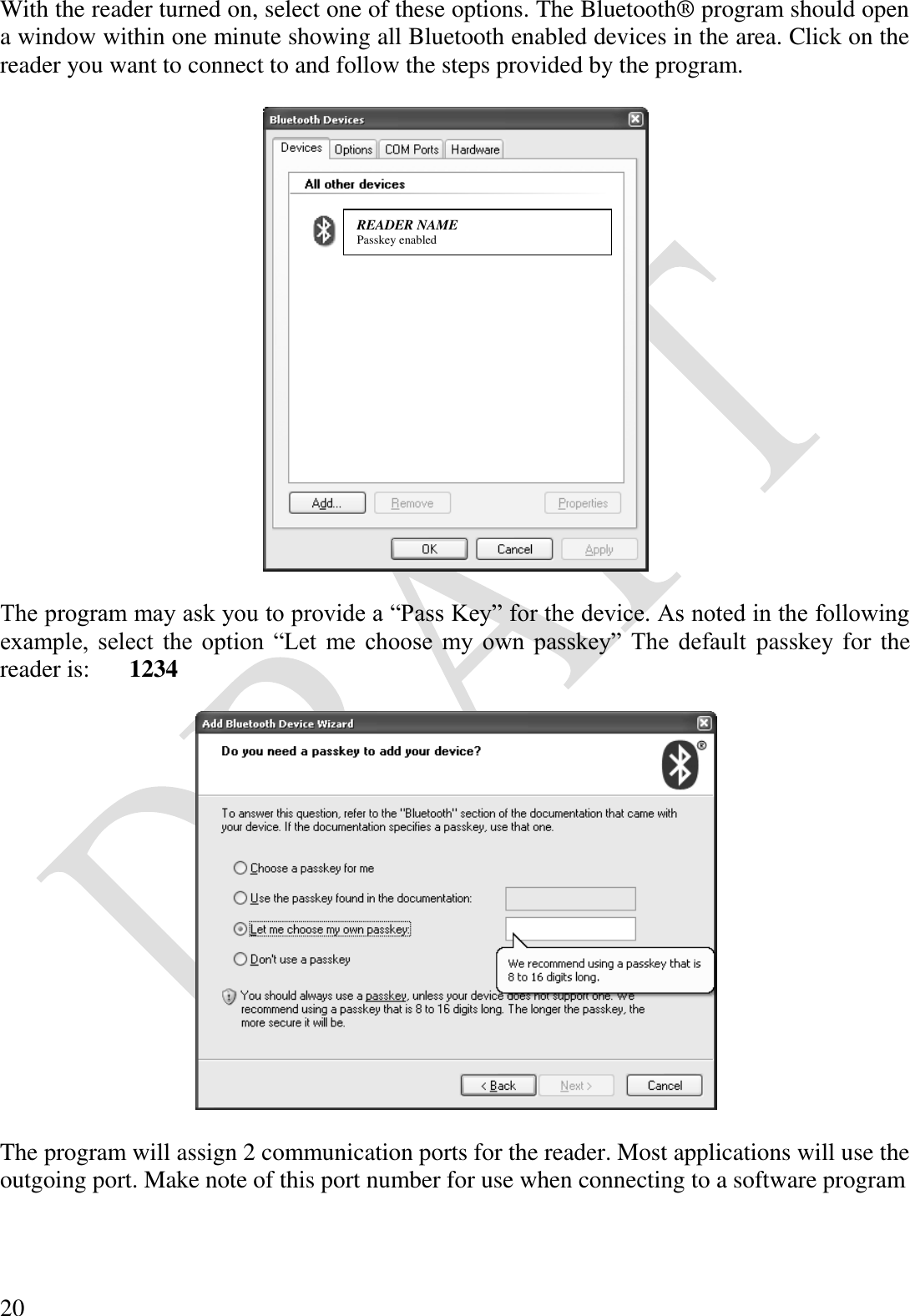  20 With the reader turned on, select one of these options. The Bluetooth® program should open a window within one minute showing all Bluetooth enabled devices in the area. Click on the reader you want to connect to and follow the steps provided by the program.    The program may ask you to provide a “Pass Key” for the device. As noted in the following example,  select  the  option  “Let  me  choose  my  own  passkey”  The  default  passkey for the reader is:   1234    The program will assign 2 communication ports for the reader. Most applications will use the outgoing port. Make note of this port number for use when connecting to a software program   READER NAME Passkey enabled 