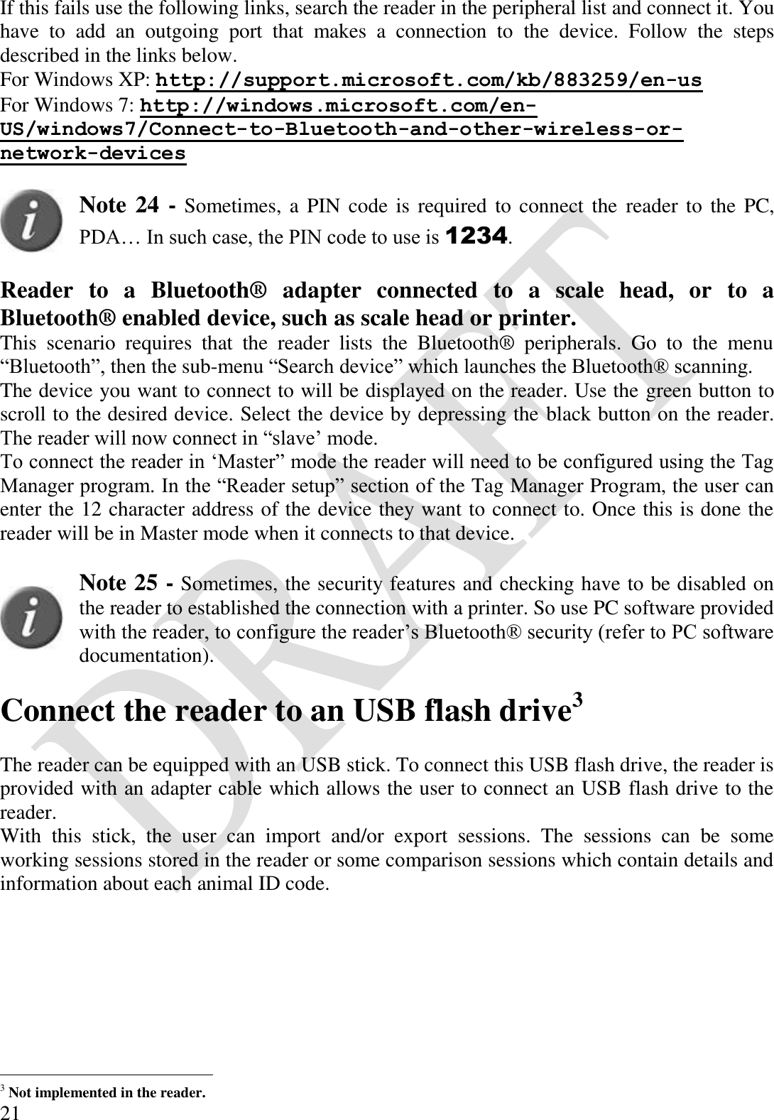  21 If this fails use the following links, search the reader in the peripheral list and connect it. You have  to  add  an  outgoing  port  that  makes  a  connection  to  the  device.  Follow  the  steps described in the links below. For Windows XP: http://support.microsoft.com/kb/883259/en-us For Windows 7: http://windows.microsoft.com/en-US/windows7/Connect-to-Bluetooth-and-other-wireless-or-network-devices   Note 24 - Sometimes, a PIN  code is required to  connect the  reader  to  the PC, PDA… In such case, the PIN code to use is 1234.  Reader  to  a  Bluetooth®  adapter  connected  to  a  scale  head,  or  to  a Bluetooth® enabled device, such as scale head or printer. This  scenario  requires  that  the  reader  lists  the  Bluetooth®  peripherals.  Go  to  the  menu “Bluetooth”, then the sub-menu “Search device” which launches the Bluetooth® scanning. The device you want to connect to will be displayed on the reader. Use the green button to scroll to the desired device. Select the device by depressing the black button on the reader. The reader will now connect in “slave’ mode. To connect the reader in ‘Master” mode the reader will need to be configured using the Tag Manager program. In the “Reader setup” section of the Tag Manager Program, the user can enter the 12 character address of the device they want to connect to. Once this is done the reader will be in Master mode when it connects to that device.    Note 25 - Sometimes, the security features and checking have to be disabled on the reader to established the connection with a printer. So use PC software provided with the reader, to configure the reader’s Bluetooth® security (refer to PC software documentation).  Connect the reader to an USB flash drive3  The reader can be equipped with an USB stick. To connect this USB flash drive, the reader is provided with an adapter cable which allows the user to connect an USB flash drive to the reader. With  this  stick,  the  user  can  import  and/or  export  sessions.  The  sessions  can  be  some working sessions stored in the reader or some comparison sessions which contain details and information about each animal ID code.                                             3 Not implemented in the reader. 