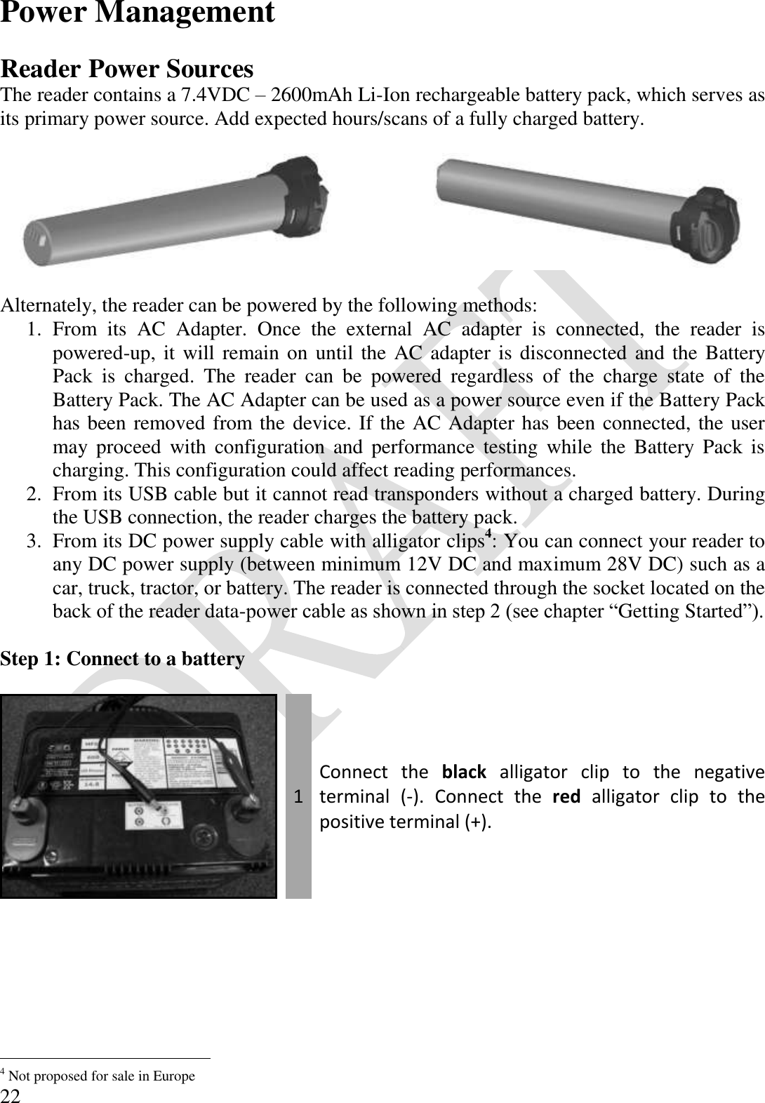  22 Power Management  Reader Power Sources The reader contains a 7.4VDC – 2600mAh Li-Ion rechargeable battery pack, which serves as its primary power source. Add expected hours/scans of a fully charged battery.        Alternately, the reader can be powered by the following methods: 1. From  its  AC  Adapter.  Once  the  external  AC  adapter  is  connected,  the  reader  is powered-up, it will remain on until the AC adapter is disconnected  and the Battery Pack  is  charged.  The  reader  can  be  powered  regardless  of  the  charge  state  of  the Battery Pack. The AC Adapter can be used as a power source even if the Battery Pack has been removed from the device. If the AC Adapter has been connected, the user may  proceed  with  configuration and  performance  testing  while  the  Battery  Pack  is charging. This configuration could affect reading performances. 2. From its USB cable but it cannot read transponders without a charged battery. During the USB connection, the reader charges the battery pack. 3. From its DC power supply cable with alligator clips4: You can connect your reader to any DC power supply (between minimum 12V DC and maximum 28V DC) such as a car, truck, tractor, or battery. The reader is connected through the socket located on the back of the reader data-power cable as shown in step 2 (see chapter “Getting Started”).  Step 1: Connect to a battery   1 Connect  the  black  alligator  clip  to  the  negative terminal  (-).  Connect  the  red  alligator  clip  to  the positive terminal (+).                                             4 Not proposed for sale in Europe 