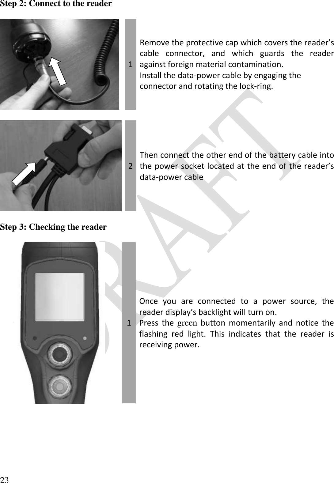  23 Step 2: Connect to the reader   1 Remove the protective cap which covers the reader’s cable  connector,  and  which  guards  the  reader against foreign material contamination. Install the data-power cable by engaging the connector and rotating the lock-ring.     2 Then connect the other end of the battery cable into the power socket located at the end of the reader’s data-power cable  Step 3: Checking the reader   1 Once  you  are  connected  to  a  power  source,  the reader display’s backlight will turn on. Press  the  green  button  momentarily  and  notice  the flashing  red  light.  This  indicates  that  the  reader  is receiving power.  