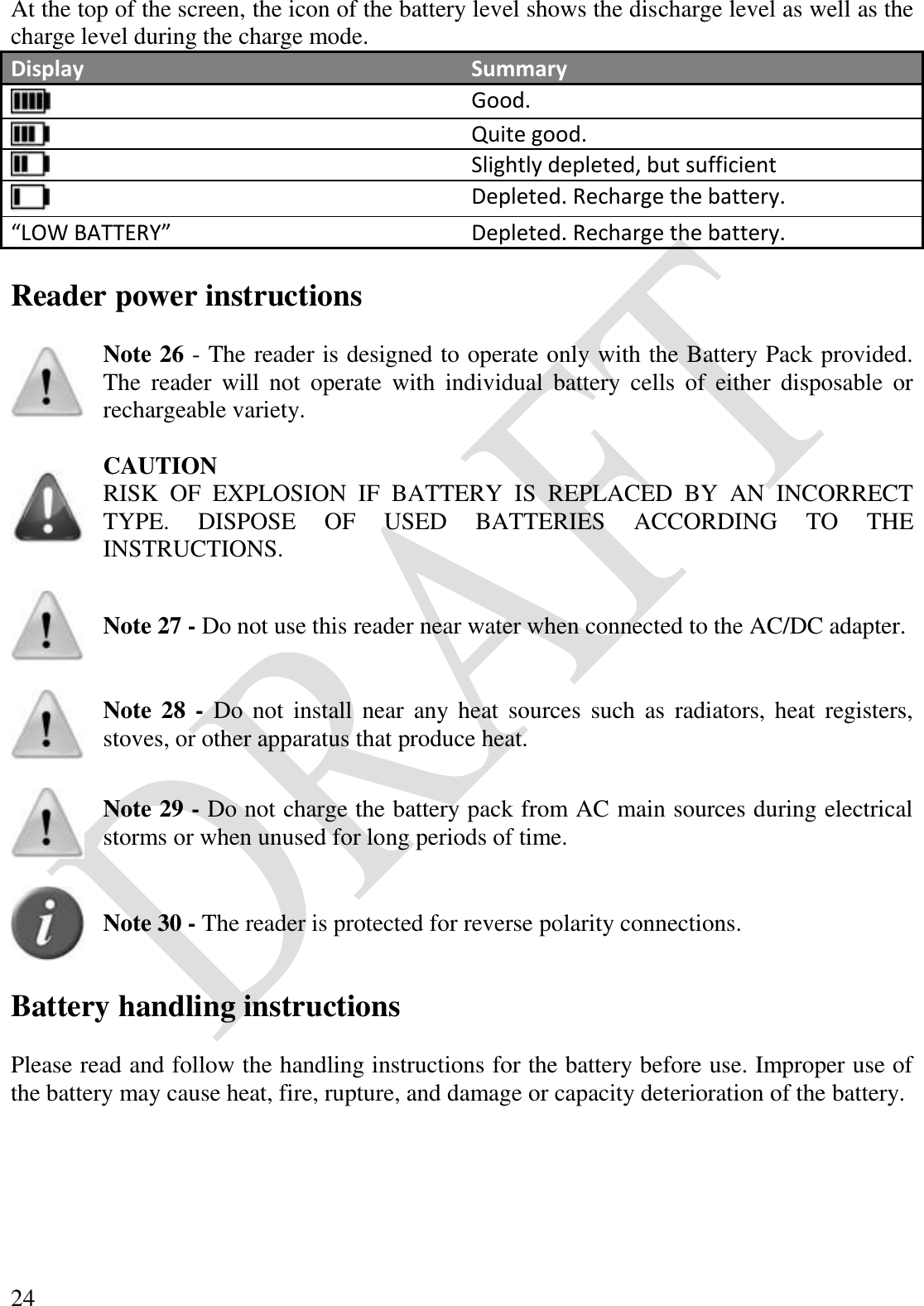  24 At the top of the screen, the icon of the battery level shows the discharge level as well as the charge level during the charge mode. Display Summary  Good.  Quite good.  Slightly depleted, but sufficient  Depleted. Recharge the battery. “LOW BATTERY” Depleted. Recharge the battery.  Reader power instructions   Note 26 - The reader is designed to operate only with the Battery Pack provided. The  reader  will  not  operate  with  individual  battery  cells  of  either  disposable  or rechargeable variety.    CAUTION RISK  OF  EXPLOSION  IF  BATTERY  IS  REPLACED  BY  AN  INCORRECT TYPE.  DISPOSE  OF  USED  BATTERIES  ACCORDING  TO  THE INSTRUCTIONS.    Note 27 - Do not use this reader near water when connected to the AC/DC adapter.    Note 28 -  Do  not  install  near  any  heat  sources  such  as  radiators, heat  registers, stoves, or other apparatus that produce heat.    Note 29 - Do not charge the battery pack from AC main sources during electrical storms or when unused for long periods of time.    Note 30 - The reader is protected for reverse polarity connections.  Battery handling instructions  Please read and follow the handling instructions for the battery before use. Improper use of the battery may cause heat, fire, rupture, and damage or capacity deterioration of the battery.    