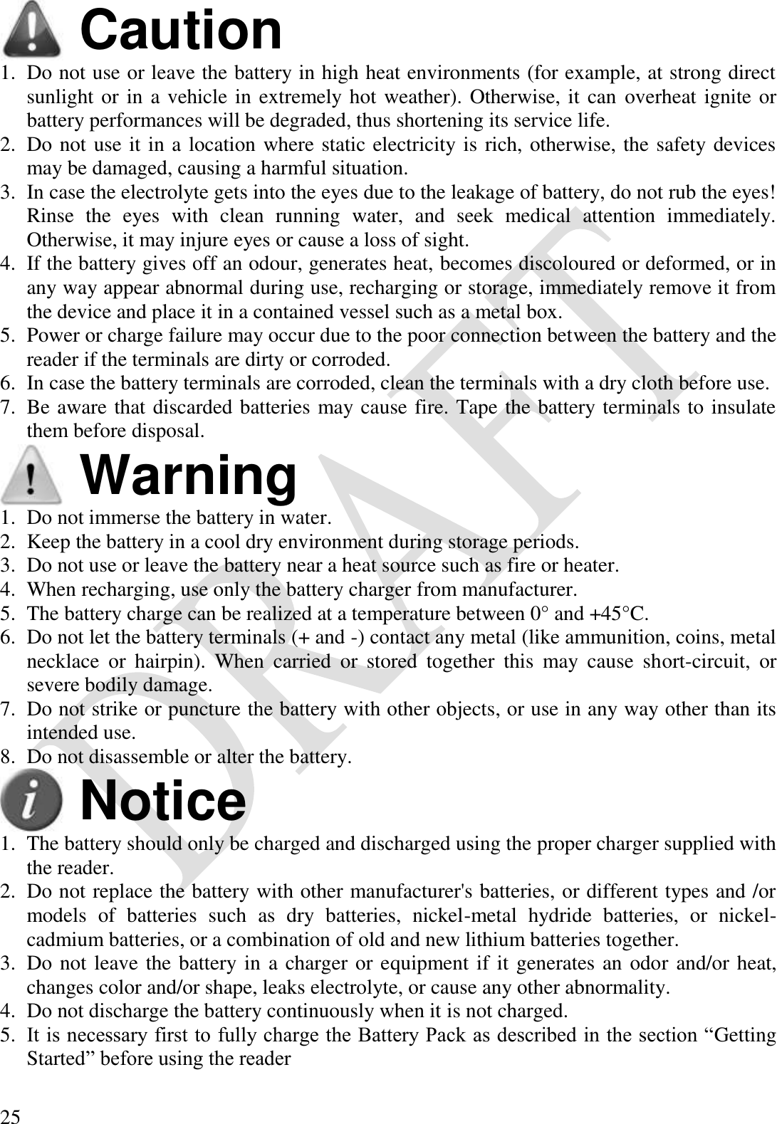  25  Caution 1. Do not use or leave the battery in high heat environments (for example, at strong direct sunlight or in a vehicle in extremely hot weather). Otherwise, it can overheat ignite or battery performances will be degraded, thus shortening its service life. 2. Do not use it in a location where static electricity is rich, otherwise, the safety devices may be damaged, causing a harmful situation. 3. In case the electrolyte gets into the eyes due to the leakage of battery, do not rub the eyes! Rinse  the  eyes  with  clean  running  water,  and  seek  medical  attention  immediately. Otherwise, it may injure eyes or cause a loss of sight. 4. If the battery gives off an odour, generates heat, becomes discoloured or deformed, or in any way appear abnormal during use, recharging or storage, immediately remove it from the device and place it in a contained vessel such as a metal box. 5. Power or charge failure may occur due to the poor connection between the battery and the reader if the terminals are dirty or corroded. 6. In case the battery terminals are corroded, clean the terminals with a dry cloth before use. 7. Be aware that discarded batteries may cause fire. Tape the battery terminals to insulate them before disposal.  Warning 1. Do not immerse the battery in water. 2. Keep the battery in a cool dry environment during storage periods. 3. Do not use or leave the battery near a heat source such as fire or heater. 4. When recharging, use only the battery charger from manufacturer. 5. The battery charge can be realized at a temperature between 0° and +45°C. 6. Do not let the battery terminals (+ and -) contact any metal (like ammunition, coins, metal necklace  or  hairpin).  When  carried  or  stored  together  this  may  cause  short-circuit,  or severe bodily damage. 7. Do not strike or puncture the battery with other objects, or use in any way other than its intended use. 8. Do not disassemble or alter the battery.  Notice 1. The battery should only be charged and discharged using the proper charger supplied with the reader. 2. Do not replace the battery with other manufacturer&apos;s batteries, or different types and /or models  of  batteries  such  as  dry  batteries,  nickel-metal  hydride  batteries,  or  nickel-cadmium batteries, or a combination of old and new lithium batteries together. 3. Do not leave the battery in a charger or equipment if it generates an odor and/or heat, changes color and/or shape, leaks electrolyte, or cause any other abnormality. 4. Do not discharge the battery continuously when it is not charged. 5. It is necessary first to fully charge the Battery Pack as described in the section “Getting Started” before using the reader 