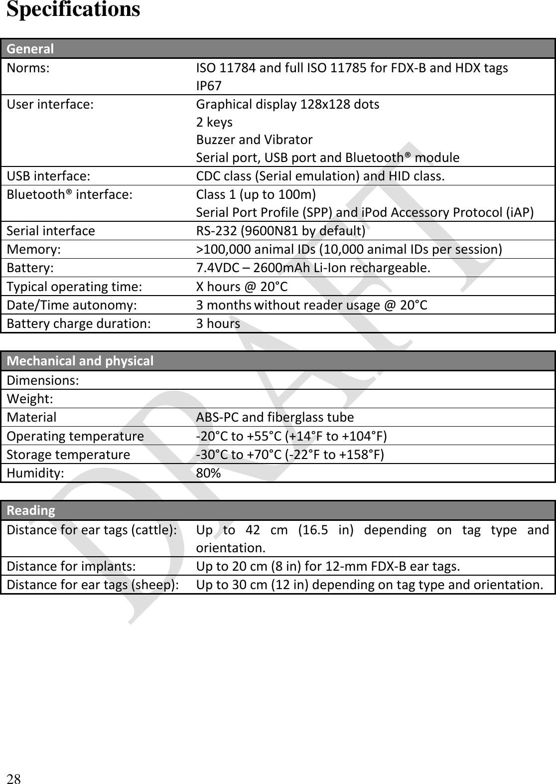  28 Specifications  General  Norms: ISO 11784 and full ISO 11785 for FDX-B and HDX tags IP67 User interface: Graphical display 128x128 dots 2 keys Buzzer and Vibrator Serial port, USB port and Bluetooth® module USB interface: CDC class (Serial emulation) and HID class. Bluetooth® interface: Class 1 (up to 100m) Serial Port Profile (SPP) and iPod Accessory Protocol (iAP) Serial interface RS-232 (9600N81 by default) Memory: &gt;100,000 animal IDs (10,000 animal IDs per session) Battery: 7.4VDC – 2600mAh Li-Ion rechargeable. Typical operating time: X hours @ 20°C Date/Time autonomy: 3 months without reader usage @ 20°C Battery charge duration: 3 hours  Mechanical and physical  Dimensions:  Weight:  Material ABS-PC and fiberglass tube Operating temperature -20°C to +55°C (+14°F to +104°F) Storage temperature -30°C to +70°C (-22°F to +158°F) Humidity: 80%  Reading  Distance for ear tags (cattle): Up  to  42  cm  (16.5  in)  depending  on  tag  type  and orientation. Distance for implants: Up to 20 cm (8 in) for 12-mm FDX-B ear tags. Distance for ear tags (sheep): Up to 30 cm (12 in) depending on tag type and orientation.  