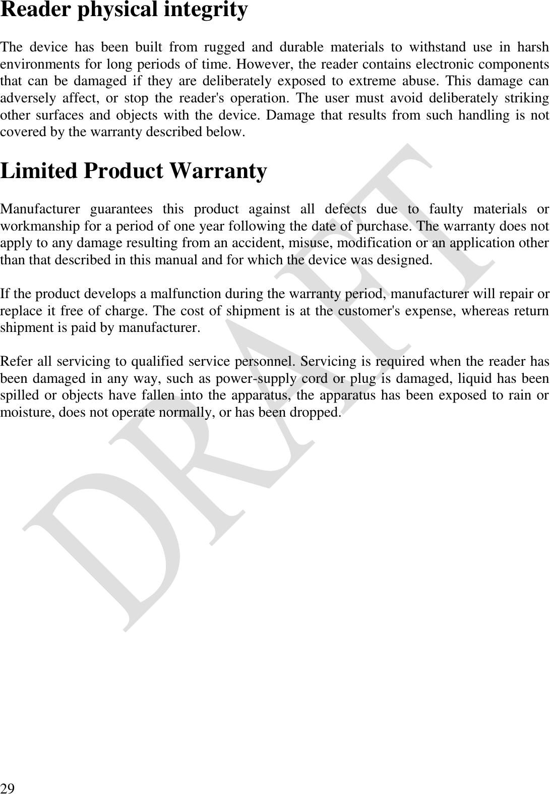  29 Reader physical integrity  The  device  has  been  built  from  rugged  and  durable  materials  to  withstand  use  in  harsh environments for long periods of time. However, the reader contains electronic components that can  be damaged if  they are  deliberately exposed to  extreme abuse. This damage can adversely  affect,  or  stop  the  reader&apos;s  operation.  The  user  must  avoid  deliberately  striking other surfaces and objects with the device. Damage that results from such handling is not covered by the warranty described below.  Limited Product Warranty  Manufacturer  guarantees  this  product  against  all  defects  due  to  faulty  materials  or workmanship for a period of one year following the date of purchase. The warranty does not apply to any damage resulting from an accident, misuse, modification or an application other than that described in this manual and for which the device was designed.  If the product develops a malfunction during the warranty period, manufacturer will repair or replace it free of charge. The cost of shipment is at the customer&apos;s expense, whereas return shipment is paid by manufacturer.   Refer all servicing to qualified service personnel. Servicing is required when the reader has been damaged in any way, such as power-supply cord or plug is damaged, liquid has been spilled or objects have fallen into the apparatus, the apparatus has been exposed to rain or moisture, does not operate normally, or has been dropped.  