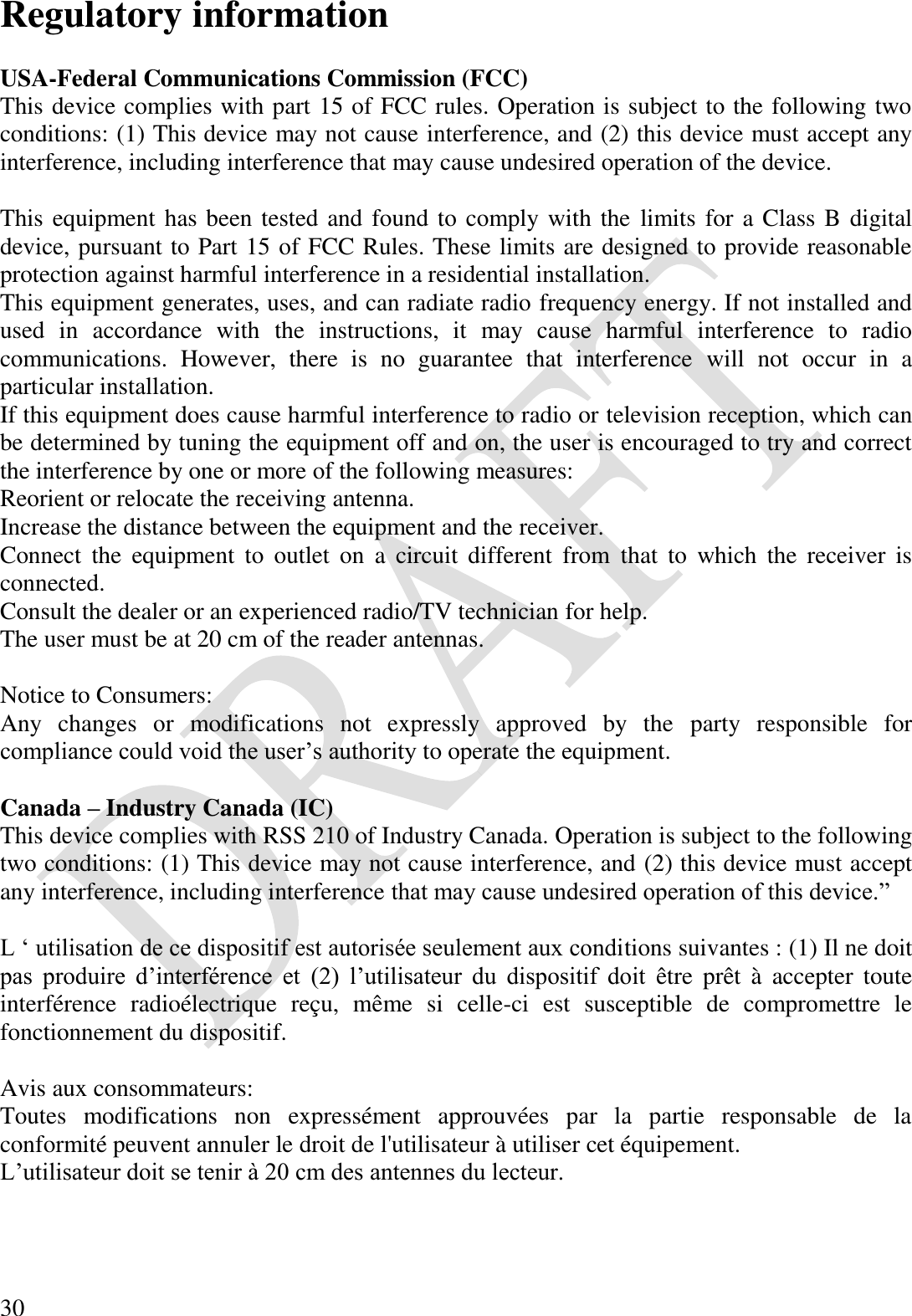  30 Regulatory information  USA-Federal Communications Commission (FCC) This device complies with part 15 of FCC rules. Operation is subject to the following two conditions: (1) This device may not cause interference, and (2) this device must accept any interference, including interference that may cause undesired operation of the device.  This equipment has been tested and found to comply with the limits for a Class B digital device, pursuant to Part 15 of FCC Rules. These limits are designed to provide reasonable protection against harmful interference in a residential installation. This equipment generates, uses, and can radiate radio frequency energy. If not installed and used  in  accordance  with  the  instructions,  it  may  cause  harmful  interference  to  radio communications.  However,  there  is  no  guarantee  that  interference  will  not  occur  in  a particular installation. If this equipment does cause harmful interference to radio or television reception, which can be determined by tuning the equipment off and on, the user is encouraged to try and correct the interference by one or more of the following measures: Reorient or relocate the receiving antenna. Increase the distance between the equipment and the receiver. Connect  the  equipment  to  outlet  on  a  circuit  different  from  that  to  which  the  receiver  is connected. Consult the dealer or an experienced radio/TV technician for help. The user must be at 20 cm of the reader antennas.  Notice to Consumers: Any  changes  or  modifications  not  expressly  approved  by  the  party  responsible  for compliance could void the user’s authority to operate the equipment.  Canada – Industry Canada (IC) This device complies with RSS 210 of Industry Canada. Operation is subject to the following two conditions: (1) This device may not cause interference, and (2) this device must accept any interference, including interference that may cause undesired operation of this device.”  L ‘ utilisation de ce dispositif est autorisée seulement aux conditions suivantes : (1) Il ne doit pas  produire  d’interférence  et (2)  l’utilisateur  du  dispositif  doit  être prêt  à  accepter  toute interférence  radioélectrique  reçu,  même  si  celle-ci  est  susceptible  de  compromettre  le fonctionnement du dispositif.  Avis aux consommateurs:  Toutes  modifications  non  expressément  approuvées  par  la  partie  responsable  de  la conformité peuvent annuler le droit de l&apos;utilisateur à utiliser cet équipement. L’utilisateur doit se tenir à 20 cm des antennes du lecteur.  