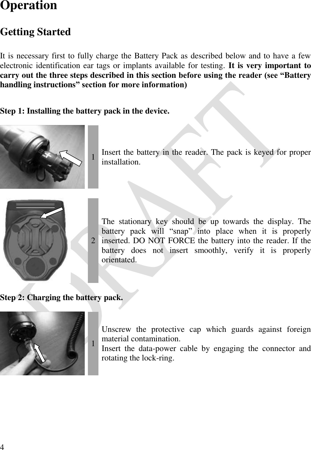  4 Operation  Getting Started  It is necessary first to fully charge the Battery Pack as described below and to have a few electronic identification ear tags or implants available for testing.  It is very important to carry out the three steps described in this section before using the reader (see “Battery handling instructions” section for more information)  Step 1: Installing the battery pack in the device.   1 Insert the battery in the reader. The pack is keyed for proper installation.     2 The  stationary  key  should  be  up  towards  the  display.  The battery  pack  will  “snap”  into  place  when  it  is  properly inserted. DO NOT FORCE the battery into the reader. If the battery  does  not  insert  smoothly,  verify  it  is  properly orientated.  Step 2: Charging the battery pack.   1 Unscrew  the  protective  cap  which  guards  against  foreign material contamination. Insert  the  data-power  cable  by  engaging  the  connector  and rotating the lock-ring.    