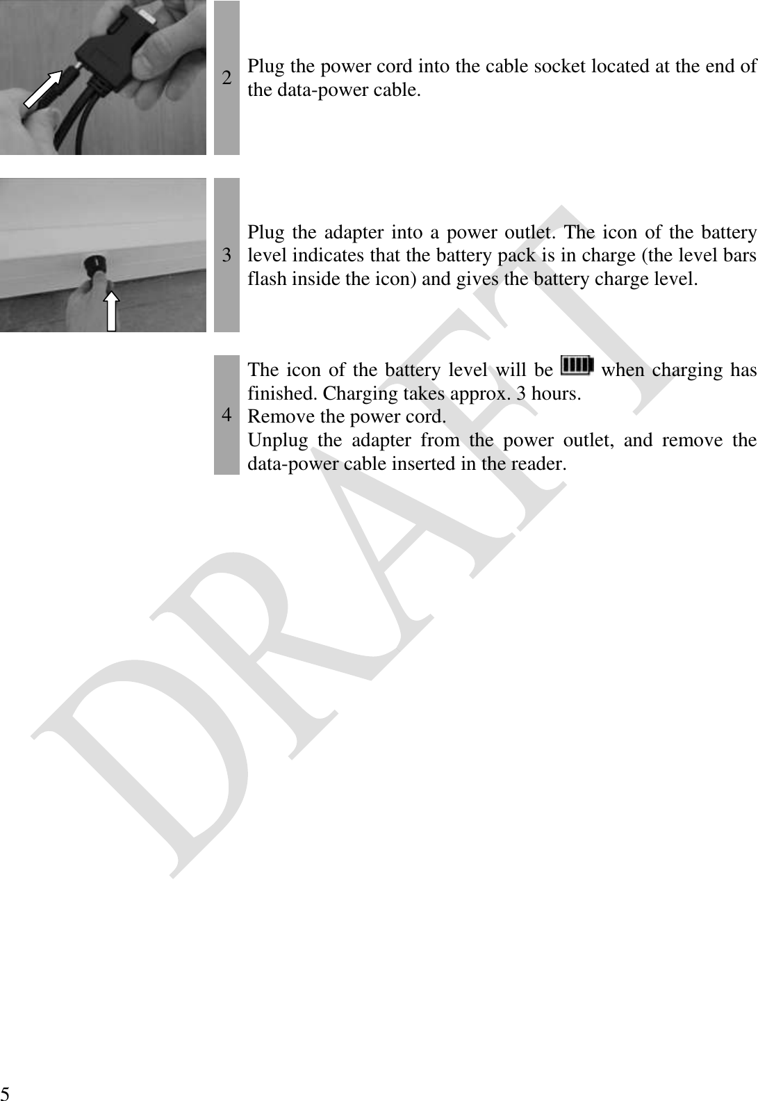  5  2 Plug the power cord into the cable socket located at the end of the data-power cable.     3 Plug the adapter into a power outlet. The icon of the battery level indicates that the battery pack is in charge (the level bars flash inside the icon) and gives the battery charge level.     4 The icon of the battery level will be   when charging has finished. Charging takes approx. 3 hours. Remove the power cord. Unplug  the  adapter  from  the  power  outlet,  and  remove  the data-power cable inserted in the reader. 