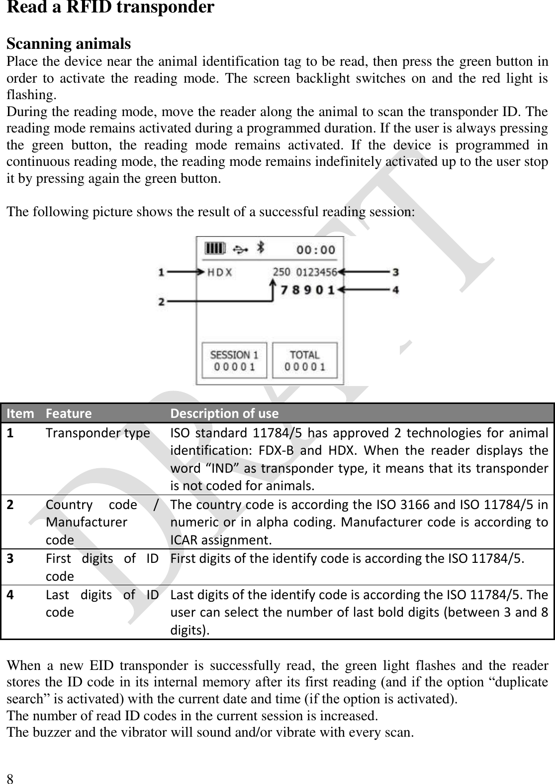  8 Read a RFID transponder  Scanning animals Place the device near the animal identification tag to be read, then press the green button in order to  activate the reading  mode. The screen backlight switches on  and the red light is flashing. During the reading mode, move the reader along the animal to scan the transponder ID. The reading mode remains activated during a programmed duration. If the user is always pressing the  green  button,  the  reading  mode  remains  activated.  If  the  device  is  programmed  in continuous reading mode, the reading mode remains indefinitely activated up to the user stop it by pressing again the green button.  The following picture shows the result of a successful reading session:    Item Feature Description of use 1 Transponder type ISO standard 11784/5 has  approved 2 technologies for animal identification:  FDX-B  and  HDX.  When  the  reader  displays  the word “IND” as transponder type, it means that its transponder is not coded for animals. 2 Country  code  / Manufacturer code The country code is according the ISO 3166 and ISO 11784/5 in numeric or in alpha coding. Manufacturer code is according to ICAR assignment. 3 First  digits  of  ID code First digits of the identify code is according the ISO 11784/5. 4 Last  digits  of  ID code Last digits of the identify code is according the ISO 11784/5. The user can select the number of last bold digits (between 3 and 8 digits).  When  a  new EID transponder  is  successfully  read,  the  green  light  flashes  and  the  reader stores the ID code in its internal memory after its first reading (and if the option “duplicate search” is activated) with the current date and time (if the option is activated). The number of read ID codes in the current session is increased. The buzzer and the vibrator will sound and/or vibrate with every scan.  
