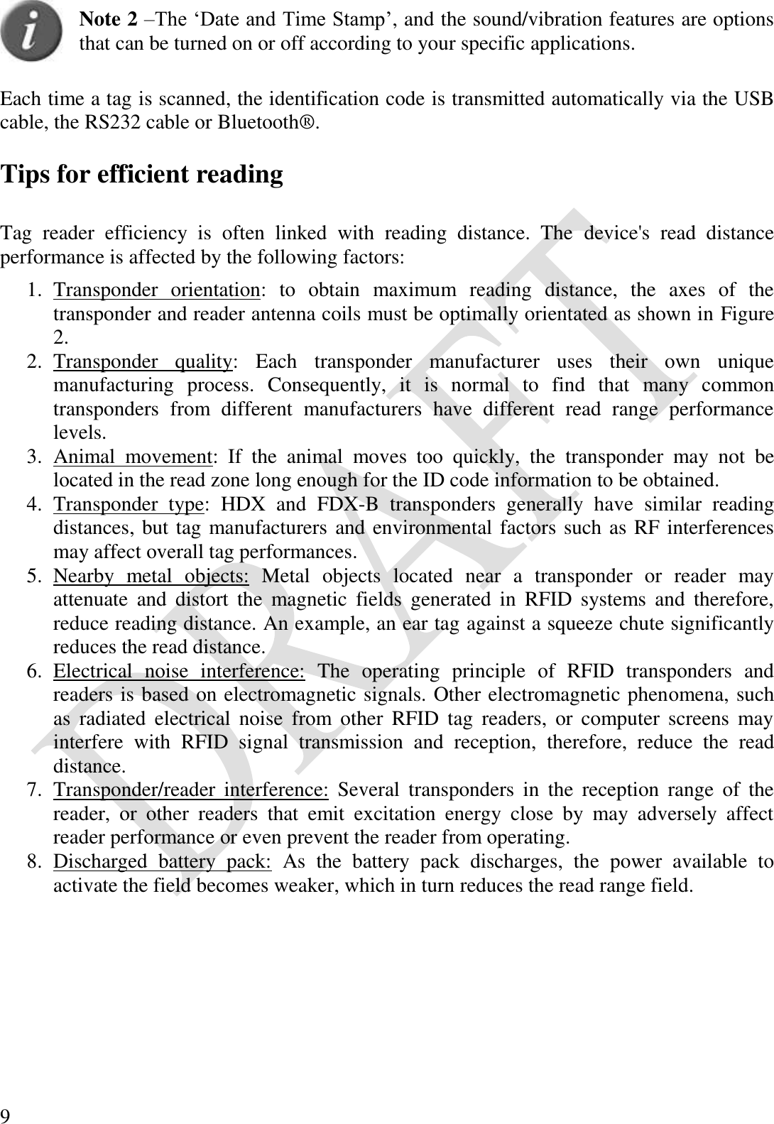  9  Note 2 –The ‘Date and Time Stamp’, and the sound/vibration features are options that can be turned on or off according to your specific applications.  Each time a tag is scanned, the identification code is transmitted automatically via the USB cable, the RS232 cable or Bluetooth®.  Tips for efficient reading  Tag  reader  efficiency  is  often  linked  with  reading  distance.  The  device&apos;s  read  distance performance is affected by the following factors: 1. Transponder  orientation:  to  obtain  maximum  reading  distance,  the  axes  of  the transponder and reader antenna coils must be optimally orientated as shown in Figure 2. 2. Transponder  quality:  Each  transponder  manufacturer  uses  their  own  unique manufacturing  process.  Consequently,  it  is  normal  to  find  that  many  common transponders  from  different  manufacturers  have  different  read  range  performance levels. 3. Animal  movement:  If  the  animal  moves  too  quickly,  the  transponder  may  not  be located in the read zone long enough for the ID code information to be obtained. 4. Transponder  type:  HDX  and  FDX-B  transponders  generally  have  similar  reading distances, but tag manufacturers and environmental factors such as RF interferences may affect overall tag performances. 5. Nearby  metal  objects:  Metal  objects  located  near  a  transponder  or  reader  may attenuate  and  distort  the  magnetic  fields  generated  in  RFID  systems  and  therefore, reduce reading distance. An example, an ear tag against a squeeze chute significantly reduces the read distance. 6. Electrical  noise  interference:  The  operating  principle  of  RFID  transponders  and readers is based on electromagnetic signals. Other electromagnetic phenomena, such as  radiated  electrical  noise  from  other  RFID  tag  readers,  or  computer  screens  may interfere  with  RFID  signal  transmission  and  reception,  therefore,  reduce  the  read distance. 7. Transponder/reader  interference:  Several  transponders  in  the  reception  range  of  the reader,  or  other  readers  that  emit  excitation  energy  close  by  may  adversely  affect reader performance or even prevent the reader from operating. 8. Discharged  battery  pack:  As  the  battery  pack  discharges,  the  power  available  to activate the field becomes weaker, which in turn reduces the read range field. 